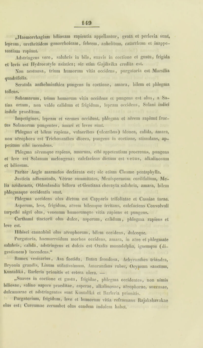 «Haemorrhagiam biliosam rapientia appellantur, grata et perlevia sunt, lepram, urcthritidcm gonorrhoicam, febrem, anhelitum, catarrhum et inappe- tentiam rapiunt. Adstringens vero, salubris in bile, suavis in coctione et gustu, frigida et levis est Hydrocotyle asiatica; sic ctim Gojihvika credita est. Non aestuosa, trium humorum vitia occidens, purgatoria est Marsilia quadrifolia. Scratula anthclmintbica pungens in coctione, amara, bilem et phlegma tollens. Subamarum, trium humorum vitia occidens et pungens est olus, a Sa- tina ortum, non valde calidum et frigidum, lepram occidens, Solani indici indole praeditum. Impetigines, lepram et vermes occidunt, phlegma et aerem rapiunt fruc- tus Solanorum pungentes, amari et leves sunt. Phlegma et bilem rapiens, vulneribus (ulceribus) idonea, calida, amara, non aeropbora est Trichosanthcs dioeca, pungens in coctione, stimulans, ap- petitum cibi incendens. Phlegma aeremque rapiens, amarum, cibi appetentiam procreans, pungens et leve est Solanum melongcna; calefaciens dictum est vetus, alkaliuosum et biliosum. Pariter Aegie marmclos declarata est; sic etiam Cleome pentaphylla. Jnsticia adhenatoda, Vetrac summitates, Menispermum cordifolium, IMe— lia azidaracta, Oldenlandia billora et Gentiana chcrayta salubria, amara, bilem phlegmaque occidentia sunt. Phlegma occidens olus dictum est Capparis trifoliatao et Cassiae torac. Asperum, leve, frigidum, aerem bilemque irritans, calefaciens Convolvuli turpethi nigri olus, venenum humorumque vitia rapiens et pungens. Carthami tinctorii olus dulce, asperum, calidum, phlegma rapiens et leve est. Hibisci cannabini olus aerophoruni, bilem occidens, dulccquc. Purgatoria, baemorroidum morbos occidens, amara, in aere et phlegmate salubris, calida, adstringens et dulcis est Oxalis monadelpha, ignemque (di- gestionem) incendens/4 Pumex vesicarius, Asa foetida, Putea frondosa, Achyranthcs triandra, Bryonia grandis, Linum utilatissimum, Amaranthus ruber, Ocymum sanctum, Kuntalikii, Barleria prionitis et cetera olera. — „Suaves in coctione et gustu, frigidae, phlegma occidentes, non nimis biliosae, salino sapore praeditae, asperae, alkalinosac, aerophorae, succosae, dulcamarac et adstringentes sunt Kuntalikii et Barleria prionitis. Pmgatoiium, frigidum, leve et humorum vitia refraenans Rajakshavakac olus est; Curcumae zerumbet olus eandem indolem habet.