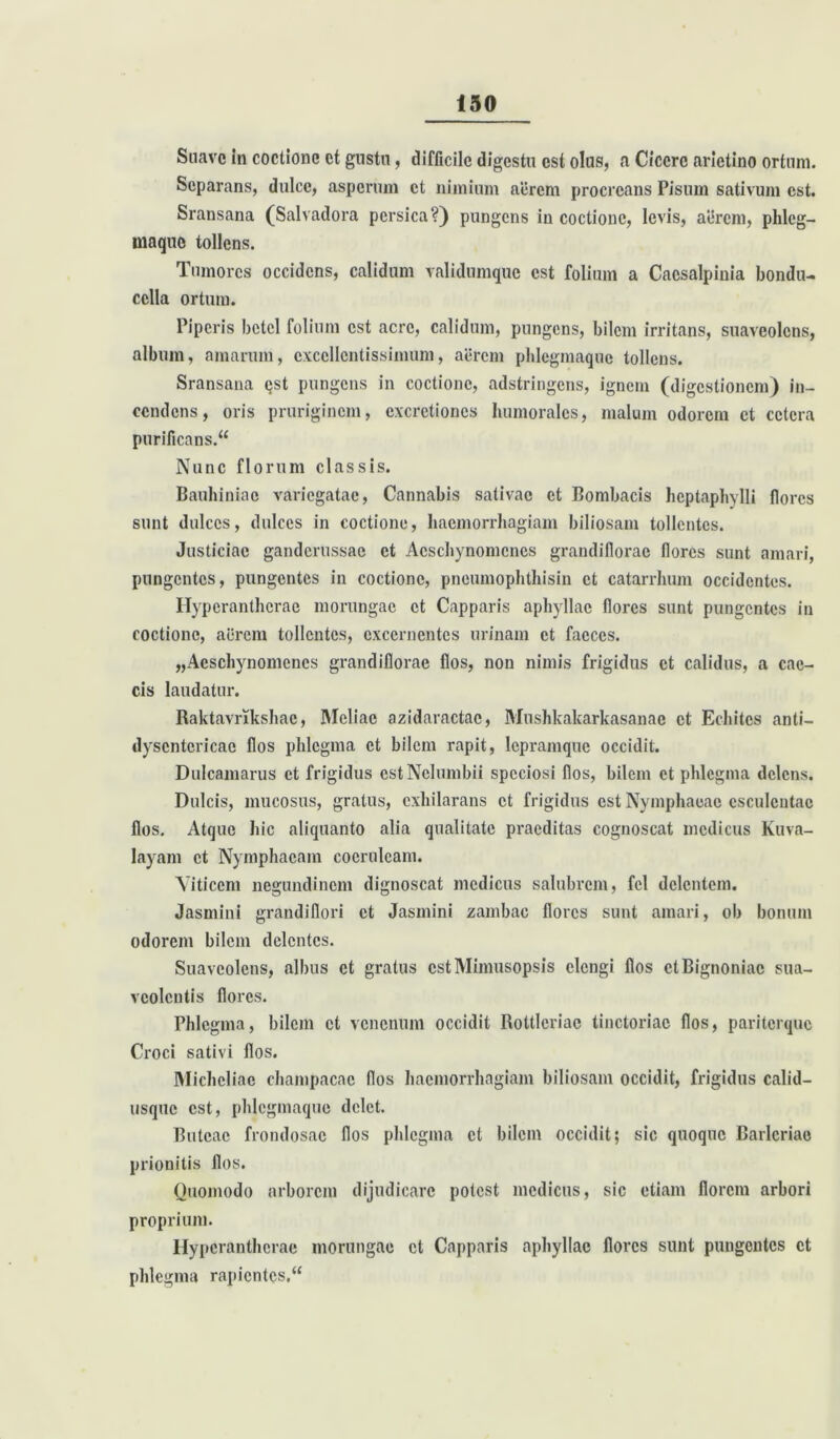 Suave in coctione et gustu, difficile digestu est olus, a Cicere arietino ortum. Separans, dulce, asperum et nimium aerem procreans Pisum sativum est. Sransana (Salvadora persica?) pungens in coctione, levis, aerem, phlcg- maque tollens. Tumores occidens, calidum validumque est folium a Caesalpinia bondu- cella ortum. Piperis betel folium est acre, calidum, pungens, bilem irritans, suaveolens, album, amarum, excellentissimum, aerem phlegmaque tollens. Sransana qst pungens in coctione, adstringens, ignem (digestionem) in- cendens, oris pruriginem, excretioncs humorales, malum odorem et cetera purificans. Nunc florum classis. Bauhiniac variegatae, Cannabis salivae et Bombacis hcptaphylli flores sunt dulces, dulces in coctione, haemorrhagiam biliosam tollentes. Justiciac ganderussae et Acschynomcnes grandiflorae flores sunt amari, pungentes, pungentes in coctione, pneumophthisin et catarrhum occidentes. Hyperantherae morungae et Capparis aphyllae flores sunt pungentes in coctione, aerem tollentes, excernentes urinam et faeces. „Acschynomencs grandiflorae flos, non nimis frigidus et calidus, a cae- cis laudatur. Raktavrikshac, Meliae azidaractac, Mushkakarkasanac et Echitcs anti- dyscntericac flos phlegma et bilem rapit, lepramque occidit. Dulcamarus et frigidus estNelumbii speciosi flos, bilem et phlegma delens. Dulcis, mucosus, gratus, exhilarans et frigidus est Nymphaeae esculentae flos. Atque hic aliquanto alia qualitate praeditas cognoscat medicus Kuva- layam et Nymphaeam coeruleam. Viticem negundinem dignoscat medicus salubrem, fel delentem. Jasmini grandiflori et Jasmini zambac flores sunt amari, ob bonum odorem bilem delentes. Suaveolens, albus et gratus cstMimusopsis elengi flos ctBignoniac sua- veolentis flores. Phlegma, bilem et venenum occidit Rottleriae tinctoriac flos, pariterque Croci sativi flos. Micheliae champacac flos haemorrhagiam biliosam occidit, frigidus calid- usque est, phlcgmaquo delet. Rutcac frondosae flos phlegma et bilem occidit; sic quoque Barlcriao prionitis flos. Quomodo arborem dijudicare potest medicus, sic etiam florem arbori proprium. Hyperantherae morungae et Capparis aphyllae flores sunt pungentes et phlegma rapientes.