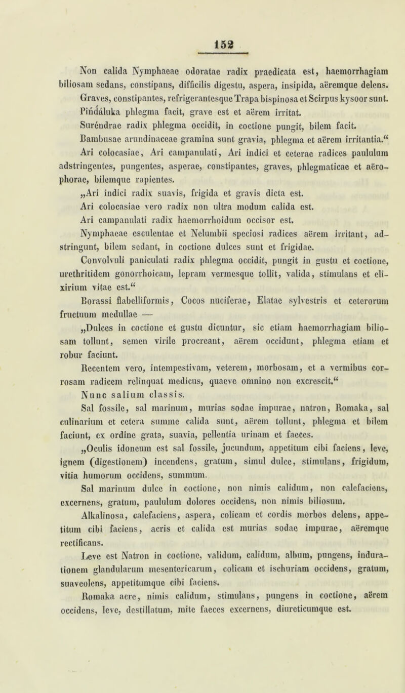 Non calida Nymphaeae odoratae radix praedicata est, haemorrhagiam biliosam sedans, constipans, difficilis digestu, aspera, insipida, aeremque delens. Graves, constipantes, refrigerantesque Trapa bispinosa et Scirpus kysoor sunt. Piridaluka phlegma facit, grave est et aerem irritat. Sur6ndrae radix phlegma occidit, in coctione pungit, bilem facit. Bambusac arundinaceae gramina sunt gravia, phlegma et aerem irritantia. Ari colocasiae, Ari campanulati, Ari indici et ceterae radices paululum adstringentes, pungentes, asperae, constipantes, graves, phlegmaticae et aiiro- phorac, bilemque rapientes. „Ari indici radix suavis, frigida et gravis dicta est. Ari colocasiae vero radix non ultra modum calida est. Ari campanulati radix haemorrhoidum occisor est. Nymphaeae esculentae et Nclumbii speciosi radices aerem irritant, ad- stringunt, bilem sedant, in coctione dulces sunt et frigidae. Convolvuli pauiculati radix phlegma occidit, pungit in gustu et coctione, urcthritidcm gonorrhoicam, lepram vermesque tollit, valida, stimulans et cli- xirium vitae est. Borassi flabelliformis, Cocos nucifcrae, Elatae sylvestris et ceterorum fructuum medullae — „Dulces in coctione et gustu dicuntur, sic etiam haemorrhagiam bilio- sam tollunt, semen virile procreant, aerem occidunt, phlegma etiam et robur faciunt. Recentem vero, intempestivam, veterem, morbosam, et a vermibus cor- rosam radicem relinquat medicus, quaeve omnino non excrescit. Nunc salium classis. Sal fossile, sal marinum, murias sodae impurae, natron, Romaka, sal culinarium et cetera summe calida sunt, aerem tollunt, phlegma et bilem faciunt, ex ordine grata, suavia, pellentia urinam et faeces. „Oculis idoneum est sal fossile, jucundum, appetitum cibi faciens, leve, ignem (digestionem) incendens, gratum, simul dulce, stimulans, frigidum, vitia humorum occidens, summum. Sal marinum dulce in coctione, non nimis calidum, non calefaciens, excernens, gratum, paululum dolores occidens, non nimis biliosum. Alkalinosa, calefaciens, aspera, colicam et cordis morbos delens, appe- titum cibi faciens, acris et calida est murias sodae impurae, aeremque rcctificans. Leve est Natron in coctione, validum, calidum, album, pungens, indura- tionem glandularum mesentericarum, colicam et ischuriam occidens, gratum, suaveolens, appetitumque cibi faciens. Romaka aere, nimis calidum, stimulans, pungens in coctione, aerem occidens, leve, destillatum, mite faeces excernens, diurcticumquc est.