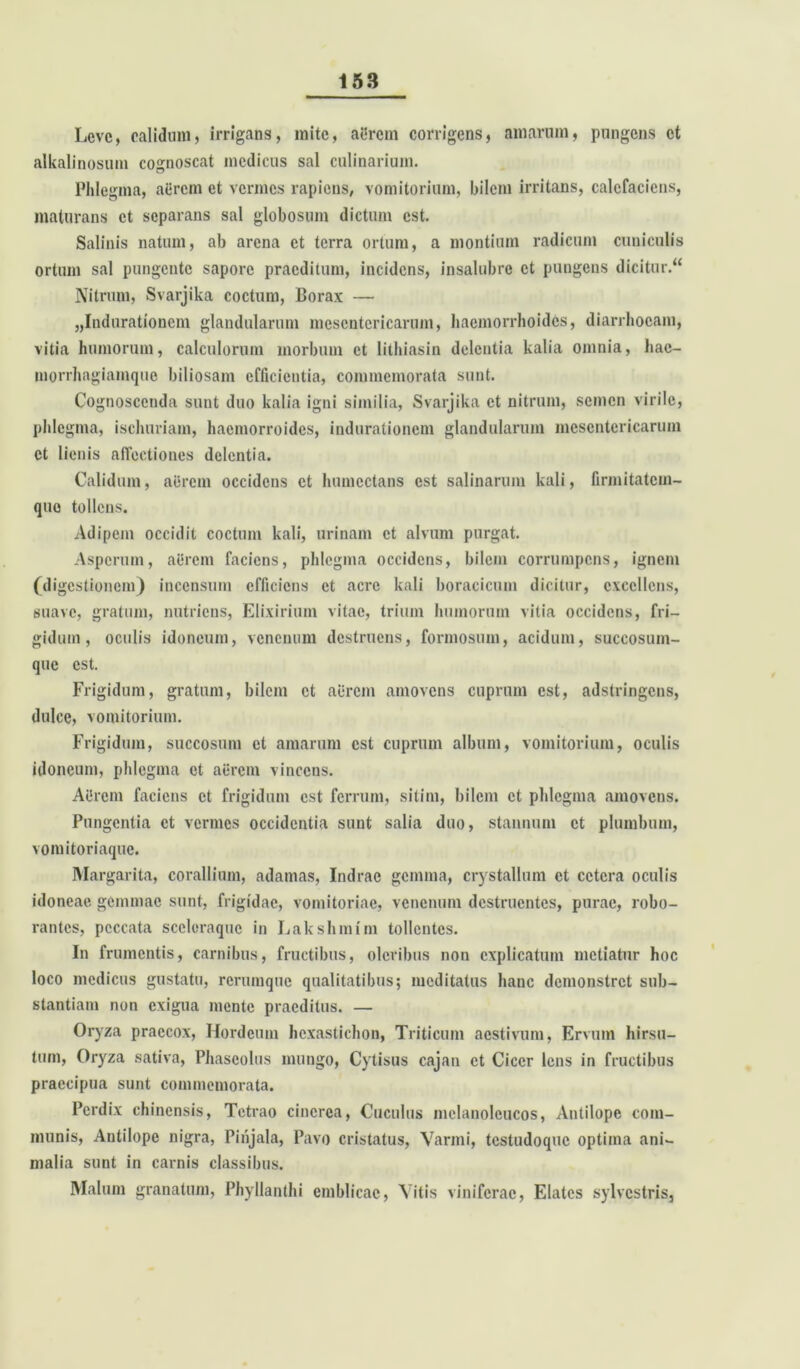 Leve, calidum, irrigans, mite, aerem corrigens, amarum, pungens et alkalinosum cognoscat medicus sal culinarium. Phlegma, aerem et vermes rapiens, vomitorium, bilem irritans, calefaciens, maturans et separans sal globosum dictum est. Salinis natum, ab arena et terra ortum, a montium radicum cuniculis ortum sal pungente sapore praeditum, incidens, insalubre et pungens dicitur.44 Nitrum, Svarjika coctum, Borax — „Indurationem glandularum mesentericarum, haemorrhoides, diarrhoeam, vitia humorum, calculorum morbum et lithiasin delentia kalia omnia, hac- morrhagiamque biliosam efficientia, commemorata sunt. Cognoscenda sunt duo kalia igni similia, Svarjika et nitrum, semen virile, phlegma, ischuriam, hacmorroidcs, indurationem glandularum mesentericarum et lienis affectiones delentia. Calidum, aerem occidens et humcctans est salinarum kali, firmitatem- quo tollens. x^dipem occidit coctum kali, urinam et alvum purgat. Asperum, aerem faciens, phlegma occidens, bilem corrumpens, ignem (digestionem) incensum efficiens et acre kali boracicum dicitur, excellens, suave, gratum, nutriens, Elixirium vitae, trium humorum vitia occidens, fri- gidum, oculis idoneum, venenum destruens, formosum, acidum, succosum- que est. Frigidum, gratum, bilem et aerem amovens cuprum est, adstringens, dulce, vomitorium. Frigidum, succosum et amarum est cuprum album, vomitorium, oculis idoneum, phlegma et aerem vincens. Aiirem faciens et frigidum est ferrum, sitim, bilem et phlegma amovens. Pungentia et vermes occidentia sunt salia duo, stannum et plumbum, vomitoriaque. Margarita, corallium, adamas, Indrac gemma, crystallum et cetera oculis idoneae gemmae sunt, frigidae, vomitoriae, venenum destruentes, purae, robo- rantes, peccata sceloraquc in Lakshmim tollentes. In frumentis, carnibus, fructibus, oleribus non explicatum metiatur hoc loco medicus gustatu, rerumque qualitatibus; meditatus hanc demonstret sub- stantiam non exigua mente praeditus. — Oryza praecox, Hordeum hcxastichon, Triticum aestivum, Ervum hirsu- tum, Oryza sativa, Phaseolus mungo, Cytisus cajan et Cicer lens in fructibus praecipua sunt commemorata. Perdix chinensis, Tetrao cinerea, Cuculus mclanolcucos, Antilopc com- munis, Antilope nigra, Pinjala, Pavo cristatus, Varini, testudoque optima ani- malia sunt in carnis classibus. Malum granatum, Phyllanthi erablicac, Vitis viniferae, Elates sylvestris.