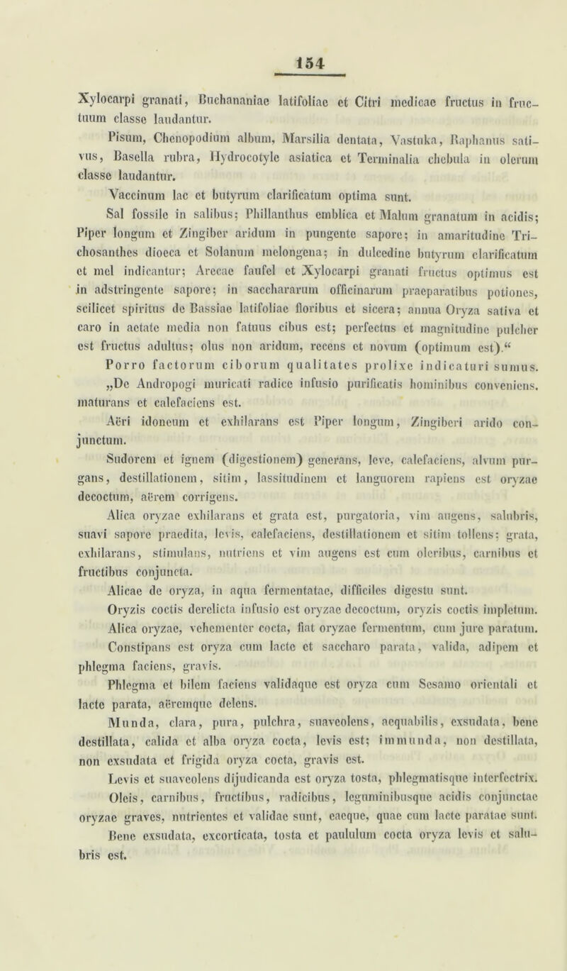 Xylocarpi granati, Buchananiae latifoliae et Citri medicae fructus in fruc- tuum classe laudantur. Pisum, Chcnopodium album, Marsilia dentata, Vastnka, Raphanus sati- vus, Basella rubra, Hydrocotyle asiatica et Terminalia chebula in olerum classe laudantur. Vaccinum lac et butyrum clarificatum optima sunt. Sal fossile in salibus; Phillanthus cmblica et Malum granatum in acidis; Piper longum et Zingiber aridum in pungente sapore; in amaritudine Tri- chosanthes diocca et Solanum melongena; in dulcedine butyrum clarificatum et mei indicantur; Arecae faufcl ct Xylocarpi granati fructus optimus est in adstringente sapore; in saccliararum officinarum praeparatibus potiones, scilicet spiritus de Bassiao latifoliae floribus ct sicera; annua Oryza sativa cl caro in aetate media non fatuus cibus est; perfectus ct magnitudine pulcher est fructus adultus; olus non aridum, recens ct novum (optimum cst).“ Porro factorum ciborum qualitates prolixe indicaturi sumus. „Dc Andropogi muricati radice infusio purificatis hominibus conveniens, maturans et calefaciens est. Acri idoneum et exhilarans est Piper longum, Zingiberi arido con- junctum. Sudorem ct ignem (digestionem) generans, leve, calefaciens, alvum pur- gans, destillationem, sitim, lassitudinem ct languorem rapiens est oryzae decoctum, aerem corrigens. Alica oryzae exhilarans ct grata est, purgatoria, vim augens, salubris, suavi sapore praedita, levis, calefaciens, destillationem ct sitim tollens; grata, exhilarans, stimulans, nutriens ct vim augens est cum oleribus, carnibus et fructibus conjuncta. Alicae de oryza, in aqua fermentatae, difficiles digestu sunt. Oryzis coctis derelicta infusio est oryzae decoctum, oryzis coctis impletum. Alica oryzae, vehementer cocta, fiat oryzae fermentum, cum jure paratum. Constipans est oryza cum lacte ct saccharo parata, valida, adipem et phlegma faciens, gravis. Phlegma ct bilem faciens validaque est oryza cum Sesamo orientali et lacte parata, aeremque delens. Munda, clara, pura, pulchra, suaveolens, aequabilis, exsudata, bene destillata, calida ct alba oryza cocta, levis est; immunda, non destillata, non exsudata et frigida oryza cocta, gravis est. Levis ct suaveolens dijudicanda est oryza tosta, phlcgmatisque interfectrix. Oleis, carnibus, fructibus, radicibus, leguminibusque acidis conjunctae oryzae graves, nutrientes ct validae sunt, cacquc, quae cum lacte paratae sunt. Bene exsudata, excorticata, tosta ct paululum cocta oryza levis ct salu- bris est.