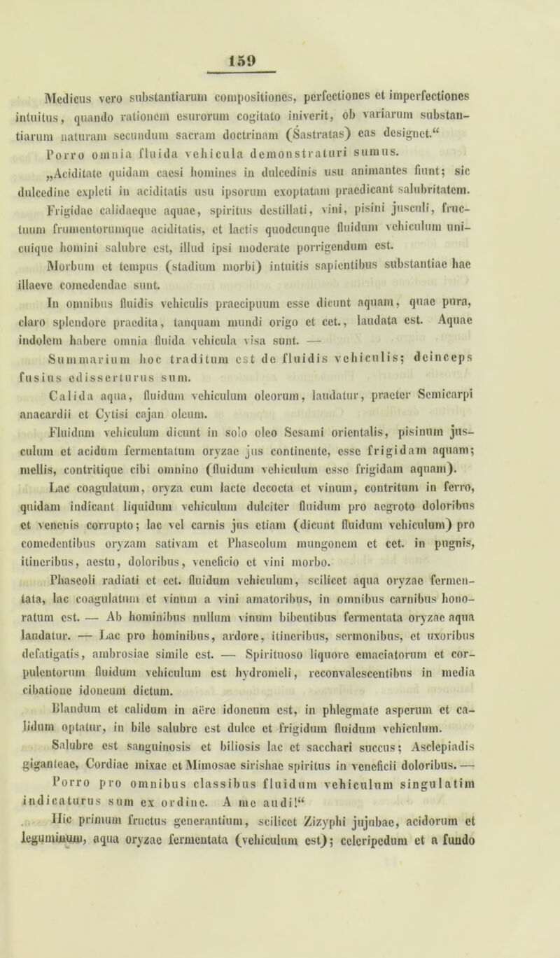 Medicus vero substantiarum compositiones, perfectiones et imperfectiones intuitus, quando rationem esurorum cogitato iniverit, ob variarum substan- tiarum naturam secundum sacram doctrinam (Sastratas) eas designet. “ Porro omnia fluida vehicula demonstraturi sumus. „Aciditatc quidam caesi homines in dulcedinis usu animantes fiunt; sic dulcedine expleti in aciditatis usu ipsorum exoptatam praedicant salubritatem. Frigidae calidaeque aquae, spiritus destillati, vini, pisini jusculi, fruc- tuum frumentorumque aciditatis, et lactis quodcunque fluidum vehiculum uni- cuique homini salubre est, illud ipsi moderate porrigendum est. Morbum et tempus (stadium morbi) intuitis sapientibus substantiae hae illacvc comedendae sunt. In omnibus lluidis vehiculis praecipuum esse dicunt aquam, quae pura, claro splendore praedita, tanquam mundi origo et cet., laudata est. Aquae indolem habere omnia fluida vehicula visa sunt. — Summarium hoc traditum est de fluidis vehiculis; deinceps fusius edisserturus sum. Calida aqua, fluidum vehiculum oleorum, laudatur, praeter Scmicarpi anacardii et Cytisi cajan oleum. Fluidum vehiculum dicunt in solo oleo Sesami orientalis, pisinum jus- culum et acidum fermentatum oryzae jus continente, esse frigidam aquam; mellis, contritique cibi omnino (fluidum vehiculum esse frigidam aquam). Lac coagulatum, oryza cum lacte decocta et vinum, contritum in ferro, quidam indicant liquidum vehiculum dulciter fluidum pro aegroto doloribus ct venenis corrupto; lac vel carnis jus etiam (dicunt fluidum vehiculum) pro comedentibus oryzam sativam ct Phaseolum mungonem ct cet. in pugnis, itineribus, aestu, doloribus, veneficio ct vini morbo. Phaseoli radiati et cet. fluidum vehiculum, scilicet aqua oryzae fermen- tata, lac coagulatum ct vinum a vini amatoribus, in omnibus carnibus hono- ratum est. — Ab hominibus nullum vinum bibentibus fermentata oryzae aqua laudatur. — Lac pro hominibus, ardore, itineribus, sermonibus, ct uxoribus defatigatis, ambrosiae simile est. — Spirituoso liquore emaciatorum et cor- pulentorum fluidum vehiculum est hydromeli, rcconvalesccntibus in media cibatione idoneum dictum. Blandum et calidum in aere idoneum est, in phlegmate asperum ct ca- lidum optatur, in bile salubre est dulce ct frigidum fluidum vehiculum. Salubre est sanguinosis ct biliosis lac ct sacchari succus; Asclepiadis giganteac, Cordiac mixae ctMimosac sirishac spiritus in veneficii doloribus.— Porro pro omnibus classibus fluidum vehiculum singulatim indicaturus sum ex ordine. A me audil“ Ilie primum fructus generantium, scilicet Zizyphi jujnbac, acidorum et leguminum, aqua oryzae fermentata (vehiculum est); celeripedum ct a fundo