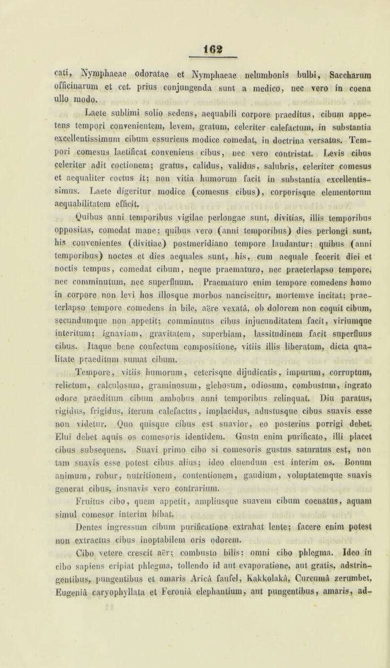 cati, Nymphaeae odoratae ct Nymphaeae nelumbonis bulbi, Saccharum officinarum ct cct. prius conjungenda sunt a medico, nec vero in cocna ullo modo. Laete sublimi solio sedens, aequabili corpore praeditus, cibum appe- tens tempori convenientem, levem, gratum, celeriter calefactum, in substantia excellentissimum cibum essuriens modice comedat, in doctrina versatus. Tem- pori comesus laetificat conveniens cibus, nec vero contristat. Levis cibus celeriter adit coctionem; gratus, calidus, validus, salubris, celeriter comesus ct aequaliter coctus it; non vitia humorum facit in substantia excellentis- simus. Laete digeritur modice (comesus cibus), corporisque elementorum aequabilitatem efficit. Quibus anni temporibus vigilac perlongae sunt, divitias, illis temporibus oppositas, comedat mane; quibus vero (anni temporibus) dies perlongi sunt, his convenientes (divitiae) postmeridiano tempore laudantur; quibus (anni temporibus) noctes ct dies aequales sunt, his, cum aequale fecerit diei et noctis tempus, comedat cibum, neque praematuro, nec praeterlapso tempore, nec comminutum, nec superfluum. Praematuro enim tempore comedens homo in corpore non levi hos illosquc morbos nanciscitur, mortemvc incitat; prae- terlapso tempore comedens in bile, acre vexata, ob dolorem non coquit cibum, sccundumque non appetit; comminutus cibus injucunditatem facit, viriumque interitum; ignaviam, gravitatem, superbiam, lassitudinem facit superfluus cibus. Itaque bene confectum compositione, vitiis illis liberatum, dicta qua- litate praeditum sumat cibum. Tempore, vitiis humorum, cctcrisquc dijudicatis, impurum, corruptum, relictum, calculosum, graminosum, glebosum, odiosum, combustum, ingrato odore praeditum cibum ambobus anni temporibus relinquat. Diu paratus, rigidus, frigidus, iterum calefactus, implacidus, adustusque cibus suavis esse non videtur. Quo quisque cibus est suavior, eo posterius porrigi debet. Elui debet aquis os comesoris identidem. Gustu enim purificato, illi placet cibus subsequens. Suavi primo cibo si comesoris gustus saturatus est, non tam suavis esse potest cibus alius; ideo cluendum est interim os. Bonum animum, robur, nutritionem, contentionem, gaudium, voluptatemque suavis generat cibus, insuavis vero contrarium. Fruitus cibo, quem appetit, ampliusquc suavem cibum coenatus, aquam simul comesor interim bibat. Dentes ingressum cibum purificatione extrahat lente; facere enim potest non extractus cibus inoptabilem oris odorem. Cibo veterc crescit aer; combusto bilis; omni cibo phlegma. Ideo in cibo sapiens eripiat phlegma, tollendo id aut evaporatione, aut gratis, adstrin- gentibus, pungentibus et amaris Arica faufcl, Kakkolaka, Curcuma zcrurnbet, Eugenia caryophyllata et Feronia elephantium, aut pungentibus, amaris, ad-