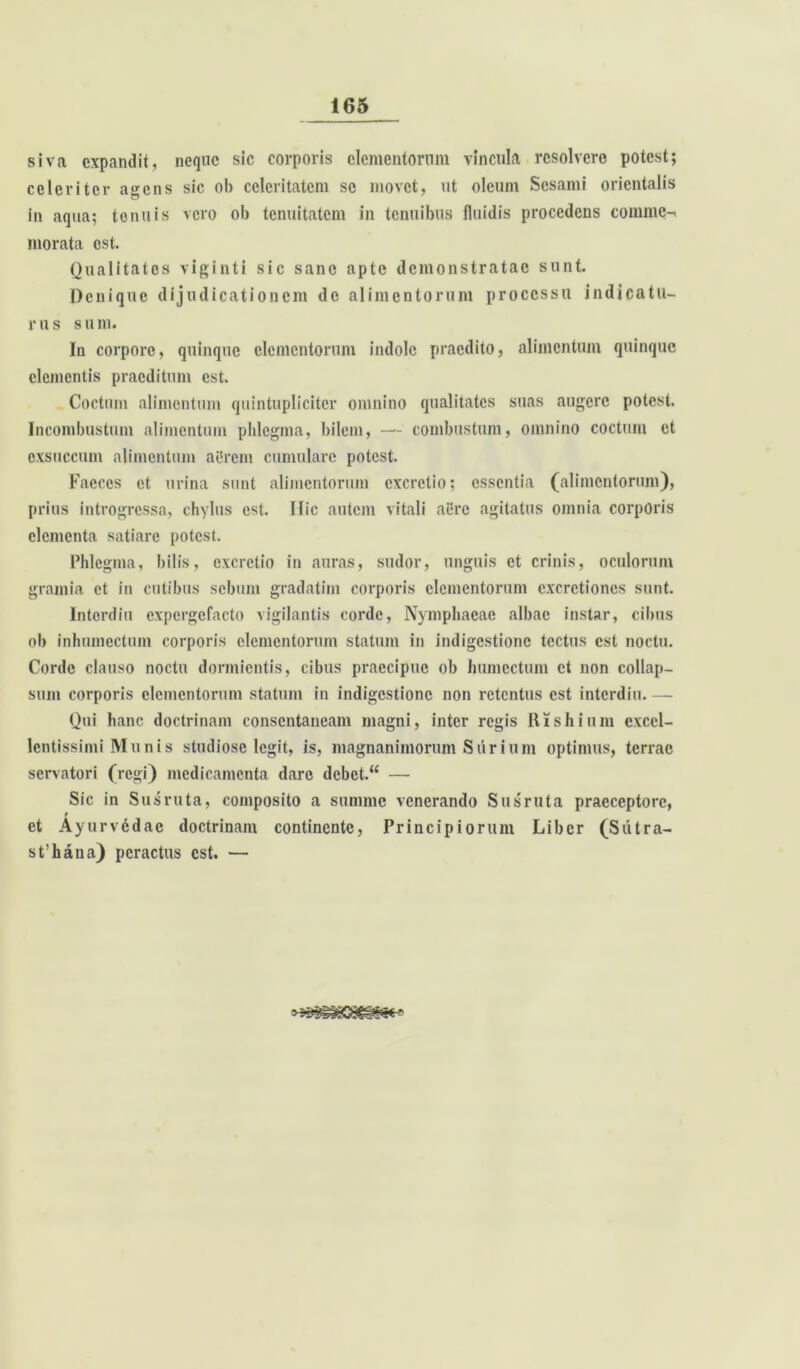 siva expandit, neque sic corporis elementorum vincula resolvero potest; celeriter agens sic ob celeritatem se movet, ut oleum Sesami orientalis in aqua; tenuis vero ob tenuitatem in tenuibus fluidis procedens comme-, morata est. Qualitates viginti sic sane apte demonstratae sunt. Denique dijudicationem de alimentorum processu indicatu- rus sum. In corpore, quinque elementorum indole praedito, alimentum quinque clementis praeditum est. Coctum alimentum quintupliciter omnino qualitates suas augere potest. Incombustum alimentum phlegma, bilem, — combustum, omnino coctum et exsuccum alimentum aerem cumulare potest. Faeces et urina sunt alimentorum excrctio; essentia (alimentorum), prius introgressa, chylus est. Ific autem vitali aere agitatus omnia corporis elementa satiare potest. Phlegma, bilis, excrctio in auras, sudor, unguis et crinis, oculorum gramia et in entibus sebum gradatim corporis elementorum cxcretiones sunt. Intordiu expergefacto vigilantis corde, Nymphaeae albae instar, cibus ob inhumectum corporis elementorum statum in indigestione tectus est noctu. Corde clauso noctu dormientis, cibus praecipue ob humcctum et non collap- sum corporis elementorum statum in indigestione non retentus est interdiu.— Qui hanc doctrinam consentaneam magni, inter regis Rishium excel- lentissimi Mu nis studiose legit, is, magnanimorum Surium optimus, terrae servatori (regi) medicamenta dare debet.“ — Sic in Susruta, composito a summe venerando Susruta praeceptore, et Ayurvedac doctrinam continente, Principiorum Liber (Sutra- st’hana) peractus est. —