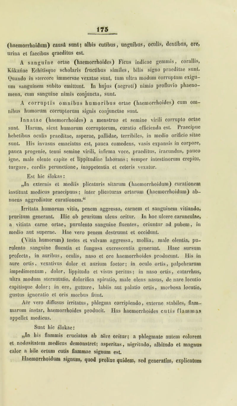 (hftemorrhoidum) causa sunt; albis cutibus, unguibus, oculis, dentibus, ore, urina et faecibus qraeditus est. A sanguine ortae (haemorrhoides) Ficus indicac gemmis, coraliis, Kakariae Echitisqne scholaris fructibus similes, bilis signo praeditae sunt. Quando in stercore immersae vexatae sunt, tum ultra modum corruptum exigu- um sanguinem subito emittunt. In hujus (aegroti) nimio profluvio phaeno- mena, cum sanguine nimis conjuncta, sunt. A corruptis omnibus humoribus ortae (haemorrhoides) cum om- nibus humorum corruptorum signis conjunctae sunt. Innatae (haemorrhoides) a menstruo ct semine virili corrupto ortae sunt. Harum, sicut humorum corruptorum, curatio efficienda est. Praecipue hebetibus oculis praeditae, asperae, pallidae, terribiles, in medio orificio sitae sunt. His invasus emaciatus est, pauca comedens, vasis expansis in corpore, pauca progenie, tenui semine virili, infirma voce, praeditus, iracundus, pauco igne, male olente capite ct lippitudine laborans; seraper intestinorum crepitu, turgore, cordis perunctione, inappetentia ct ceteris vexatur. Est hic slokas: „In externis et mediis plicaturis sitarum (hacmorrhoidum) curationem instituat medicus praecipuus; inter plicaturas ortarum (hacmorrhoidum) ab- nuens aggrediatur curationem.^ Irritata humorum vitia, penem aggressa, carnem ct sanguinem vitiando, pruritum generant. Illic ob pruritum ulcus oritur. In hoc ulcere carunculae, a vitiata carne ortae, purulento sanguine fluentes, oriuntur ad pubem, in medio aut superne. Hae vero penem destruunt et occidunt. (Vitia humorum) testes ct vulvam aggressa, mollia, male olentia, pu- rulento sanguine fluentia et fungosa excrescentia generant. Haec sursum profecta, in auribus, oculis, naso ct ore haemorrhoides producunt. His in aure ortis, vexativus dolor ct aurium foctor; in oculo ortis, palpebrarum impedimentum, dolor, lippitudo et visus peritus; in naso ortis, catarrhus, ultra modum sternutatio, dolorifica spiratio, male olens nasus, de nare locutio capitisque dolor; in ore, gutture, labiis aut palatio ortis, morbosa locutio, gustus ignoratio ct oris morbus fiunt. Aer vero diffusus irritatus, phlegma corripiendo, externe stabiles, flam- marum instar, haemorrhoides producit. Has haemorrhoides cutis flammas appellet medicus. Sunt hic slokae: „In his flammis cruciatus ab aere oritur; a phlegmate autem colorent et nodositatem medicus demonstret; asperitas, nigritudo, albitudo ct magnus calor a bile ortum cutis flammae signum est. Haemorrhoidum signum, quod prolixe quidem, sed gcncratim, explicatum
