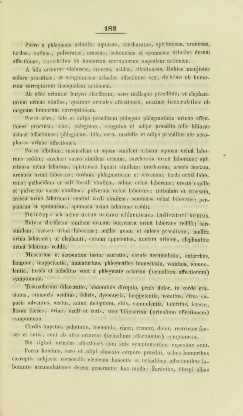 Porro a phlegmate oriuntur aquosae, saccharatac, «pirituosae, arenosae, tardae, salinae, ptilveratae, crassae, seminosae et spumosae urinales decem affectiones, curabiles ob humorum corruptorum aequalem actionem. A bile oriuntur violaceae, croceae, acidae, alkalinosac, Rubiae manjistac colore praeditae, et sanguinosae urinales affectiones sex, dubiae ob humo- rum corruptorum inaequalem actionem. Ab aere oriuntur butyro clarificato, sero mcllcquc praeditae, et elephan- torum urinae similes, quatuor urinales affectiones, maxime incurabiles ob magnam humorum corruptionem. Porro aere, bile et adipe praeditum phlegma phlegmaticas urinae affec- tiones procreat; aere, phlegmate, sanguine et adipe praedita bilis biliosas urinae affectiones; phlegmate, bile, sero, medulla et adipe praeditus aer aero- phoras urinae affectiones. Porro albidam, insensilem et aquae similem urinam aquosa urina labo- rans reddit; sacchari succo similem urinam, saccharata urina laborans; spi- rituosa urina laborans, spirituoso liquori similem; morbosam, arenis auctam, arenosa urina laborans; tardam, phlegmaticam et terrenam, tarda urina labo- rans; pellucidam et sali fossili similem, salina urina laborans; erecto capillo et pulverato succo similem, pulverata urina laborans; turbidam et crassam, crassa urina laborans; semini virili similem, seminosa urina laborans; per- paucam et spumosam, spumosa urina laborans reddit. Deinceps ab aere ortas urinae affectiones indicaturi sumus. Butyro clarificato similem urinam butyracea urina laborans reddit; sero similem, serosa urina laborans; mellis gustu et colore praeditam, mellita urina laborans; ut elephanti, coitum appetentes, auctam urinam, elephantina urina laborans reddit. Muscarum et serpentnm instar cxcrctio, carnis accumulatio, catarrhus, languor, inappetentia, immaturitas, phlegmatica humectatio, vomitus, somno- lentia, tussis et anhelitus sunt a phlegmate ortarum (urinalium affectionum) symptomata. Testiculorum dilaceratio, abdominis diruptio, penis dolor, in corde cru- ciatus, stomachi aciditas, febris, dysenteria, inappetentia, vomitus, circa va- poris adventus, aestus, animi deliquium, sitis, somnolentia, interitus, icterus, flavae faeces, urina, oculi et cutis, sunt biliosarum (urinalium affectionem) symptomata. Cordis impetus, palpitatio, insomnia, rigor, tremor, dolor, restrictae fae- ces et cutis, sunt ab aere ortarum (urinalium affectionum) symptomata. Sic Mginti uiinalcs atiectioncs cum suis symptomatibus expositae sunt. porro hominis, sero et adipi obnoxio corpore praediti, tribus humoribus corruptis subjecta corporalia elementa habentis ct urinalibus affectionibus la- borantis accumulationes decem generantur hoc modo: Saravika, Sinapi albae