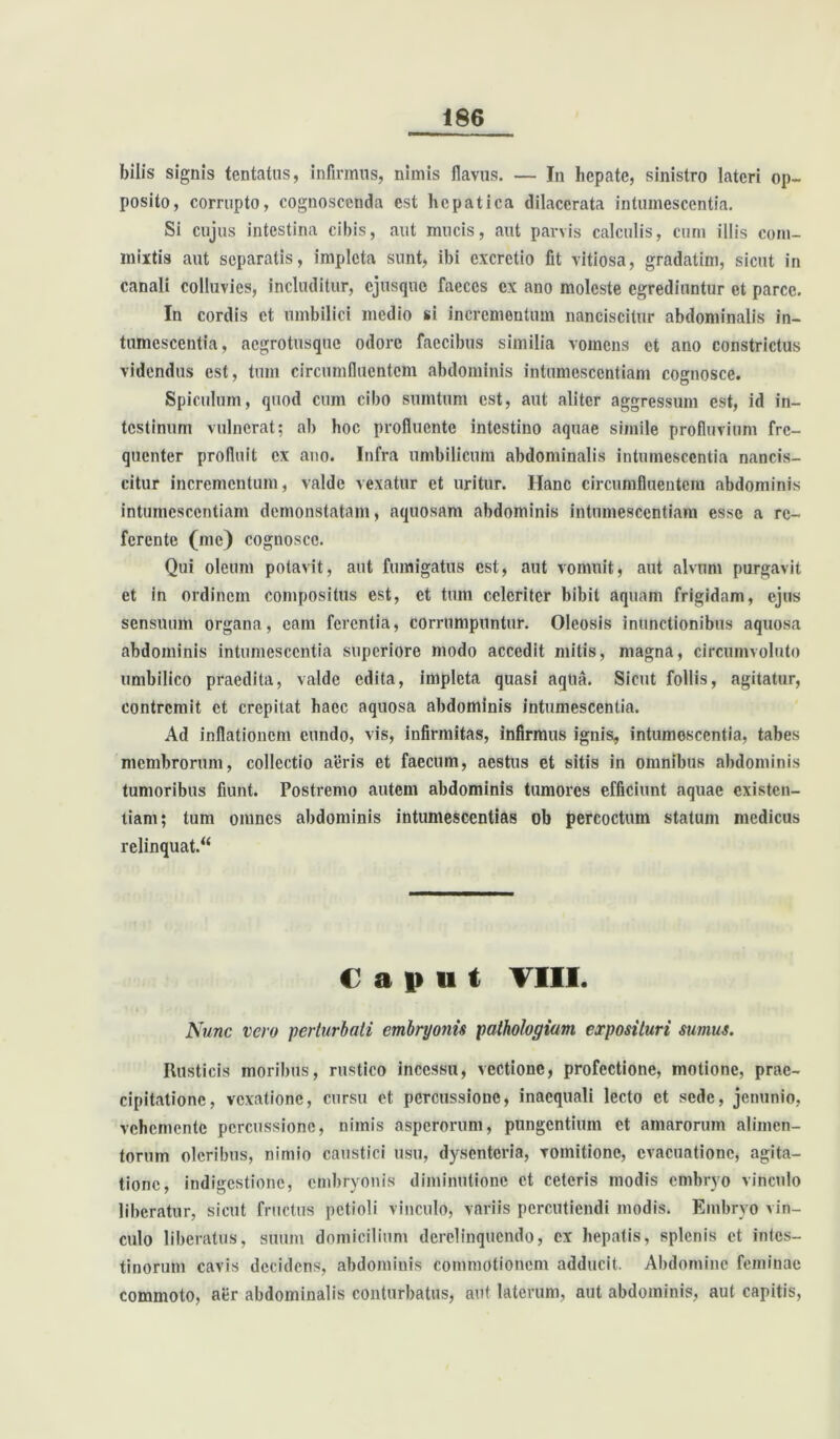 bilis signis tentatus, infirmus, nimis flavus. — In hepate, sinistro lateri op- posito, corrupto, cognoscenda est hepatica dilacerata intumescentia. Si cujus intestina cibis, aut mucis, aut parvis calculis, cum illis com- mixtis aut separatis, impleta sunt, ibi cxcretio fit vitiosa, gradatim, sicut in canali colluvies, includitur, cjusquo faeces cx ano moleste egrediuntur et parce. In cordis et umbilici medio si incrementum nanciscitur abdominalis in- tumescentia, aegrotusque odore faecibus similia vomens et ano constrictus videndus est, tum circumfluentem abdominis intumescentiam cognosce. Spiculum, quod cum cibo sumtum est, aut aliter aggressum est, id in- testinum vulnerat; ab hoc profluente intestino aquae simile profluvium fre- quenter profluit ex ano. Infra umbilicum abdominalis intumescentia nancis- citur incrementum, valde vexatur et uritur. Hanc circumfluentem abdominis intumescentiam demonstatam, aquosam abdominis intumescentiam esse a re- ferente (me) cognosce. Qui oleum potavit, aut fumigatus est, aut vomuit, aut alvum purgavit et in ordinem compositus est, et tum celeriter bibit aquam frigidam, ejus sensuum organa, eam ferentia, corrumpuntur. Oleosis inunctionibus aquosa abdominis intumescentia superiore modo accedit mitis, magna, circumvoluto umbilico praedita, valde edita, impleta quasi aqlia. Sicut follis, agitatur, contremit et crepitat haec aquosa abdominis intumescentia. Ad inflationem eundo, vis, infirmitas, infirmus ignis, intumescentia, tabes membrorum, collectio aeris et faecum, aestus et sitis in omnibus abdominis tumoribus fiunt. Postremo autem abdominis tumores efficiunt aquae existen- tiam; tum omnes abdominis intumesccntias ob percoctum statum medicus relinquat. Caput VIII. Nunc vero perturbati embryonis pathologiam exposituri sumus. Rusticis moribus, rustico incessu, vectione, profectione, motione, prae- cipitatione, vexatione, cursu et percussione, inaequali lecto et sede, jenunio, vchenientc percussione, nimis asperorum, pungentium et amarorum alimen- torum oleribus, nimio caustici usu, dysenteria, vomitione, evacuatione, agita- tione, indigestione, embryonis diminutionc et ceteris modis embryo vinculo liberatur, sicut fructus petioli vinculo, variis percutiendi modis. Embryo vin- culo liberatus, suum domicilium derelinquendo, ex hepatis, splenis et intes- tinorum cavis decidens, abdominis commotionem adducit. Abdomine feminae commoto, aer abdominalis conturbatus, aut laterum, aut abdominis, aut capitis,