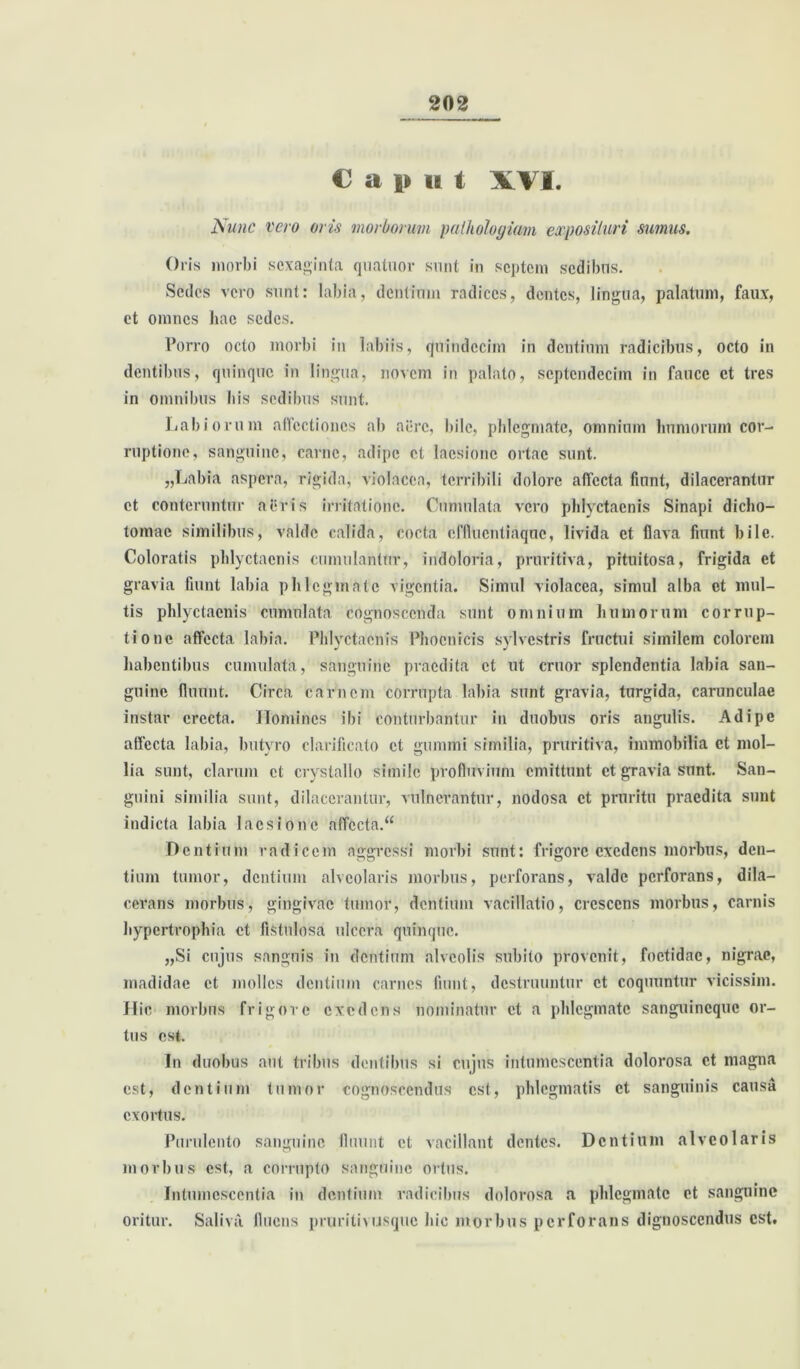 Caput XVI. Nunc vero oris morborum pathologiam exposituri sumus. Oris morbi sexaginta quatuor snnt in septem sedibus. Sedes vero sunt: labia, dentium radices, dentes, lingua, palatum, faux, et omnes hae sedes. Porro octo morbi in labiis, quindecim in dentium radicibus, octo in dentibus, quinque in lingua, novem in palato, septendecim in fauce et tres in omnibus bis sedibus sunt. Labiorum affectiones ab aere, bile, phlegmate, omnium humorum cor- ruptione, sanguine, carne, adipe et laesione ortae sunt. „Labia aspera, rigida, violacea, terribili dolore affecta fiunt, dilacerantur et conteruntur aeris irritatione. Cumulata vero phlyctacnis Sinapi dicho- tomae similibus, valde calida, cocta effluentiaque, livida et flava fiunt bile. Coloratis phlyctacnis cumulantur, indoloria, pruritiva, pituitosa, frigida et gravia fiunt labia phlegmate vigentia. Simul violacea, simul alba et mul- tis phlyctacnis cumulata cognoscenda sunt omnium humorum corrup- tione affecta labia. Phlyctacnis Phoenicis sylvestris fructui similem colorem habentibus cumulata, sanguine praedita et ut eruor splendentia labia san- guine fluunt. Circa carnem corrupta labia sunt gravia, turgida, carunculae instar erecta. Homines ibi conturbantur in duobus oris angulis. Adipe affecta labia, butyro clarificato et gumini similia, pruritiva, immobilia et mol- lia sunt, clarum et crystallo simile profluvium emittunt et gravia sunt. San- guini similia sunt, dilacerantur, vulnerantur, nodosa et pruritu praedita sunt indicta labia laesione affecta.“ Dentium radicem aggressi morbi sunt: frigore exedens morbus, den- tium tumor, dentium alveolaris morbus, perforans, valde perforans, dila- cerans morbus, gingivae tumor, dentium vacillatio, crescens morbus, carnis hypertrophia et fistulosa ulcera quinque. „Si cujus sanguis in dentium alveolis subito provenit, foetidae, nigrae, madidae et molles dentium carnes fiunt, destruuntur et coquuntur vicissim. Hic morbus frigore exedens nominatur et a phlegmate sanguineque or- tus est. In duobus aut tribus dentibus si cujus intumescentia dolorosa et magna est, dentium tumor cognoscendus est, phlegmatis et sanguinis causa exortus. Purulento sanguine fluunt et vacillant dentes. Dentium alveolaris morbus est, a corrupto sanguine ortus. Intumescentia in dentium radicibus dolorosa a phlegmate et sanguine oritur. Saliva, fluens pruritu usque hic morbus perforans dignoscendus est.
