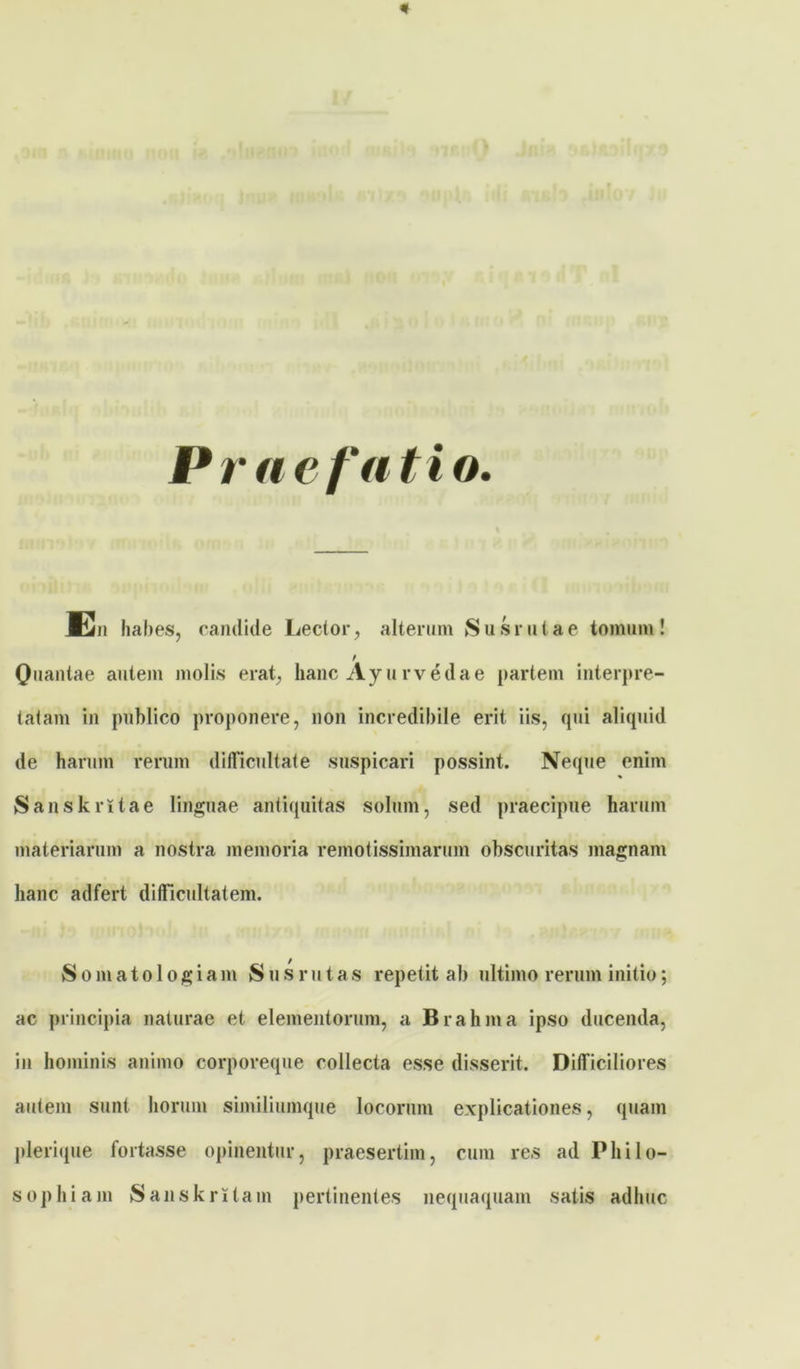 Praefatio. En habes, candide Lector, alterum Susrutae tomum! f Quantae autem molis erat, hanc Ayurvedae partem interpre- tatam in publico proponere, non incredibile erit iis, qui aliquid de harum rerum difficultate suspicari possint. Neque enim Sanskrltae linguae antiquitas solum, sed praecipue harum materiarum a nostra memoria remotissimarum obscuritas magnam hanc adfert difficultatem. Somatologiam Sus rutas repetit ab ultimo rerum initio; ac principia naturae et elementorum, a Brahma ipso ducenda, in hominis animo corporeque collecta esse disserit. Difficiliores autem sunt horum similiumque locorum explicationes, quam plerique fortasse opinentur, praesertim, cum res ad Philo- sophiam Sanskritam pertinentes nequaquam satis adhuc