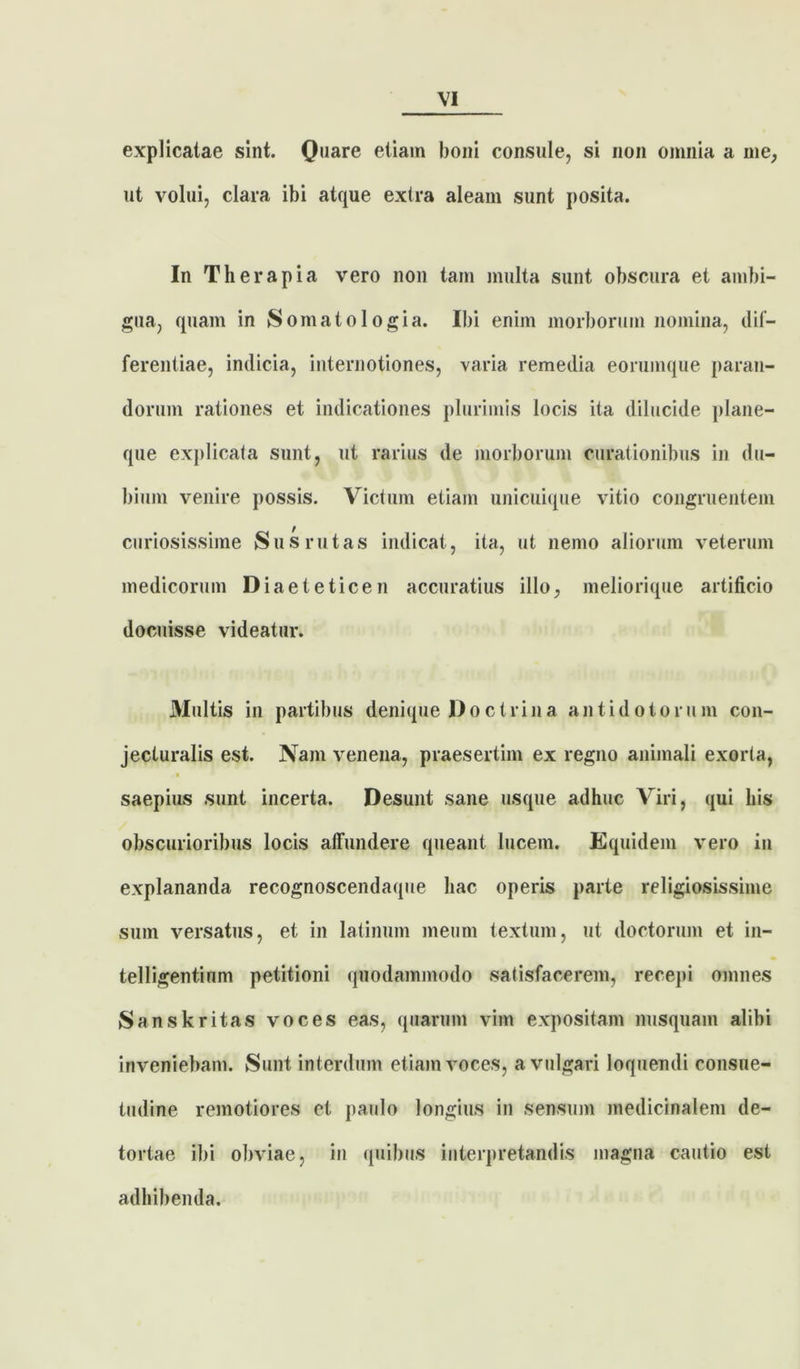 explicatae sint. Q,,are etiam boni consule, si non omnia a me, ut volui, clara ibi atque extra aleam sunt posita. In Therapia vero non tam multa sunt obscura et ambi- gua, quam in Somatologia. Ibi enim morborum nomina, dif- ferentiae, indicia, internotiones, varia remedia eorumque paran- dorum rationes et indicationes plurimis locis ita dilucide plane- que explicata sunt, ut rarius de morborum curationibus in du- bium venire possis. Victum etiam unicuique vitio congruentem curiosissime Sus rutas indicat, ita, ut nemo aliorum veterum medicorum Diaeteticen accuratius illo, meliorique artificio docuisse videatur. Multis in partibus denique Doctrina antidotorum con- jecturalis est. Nam venena, praesertim ex regno animali exorta, saepius sunt incerta. Desunt sane usque adhuc Viri, qui his obscurioribus locis affundere queant lucem. Equidem vero in explananda recognoscendaque hac operis parte religiosissime sum versatus, et in latinum meum textum, ut doctorum et in- telligentinm petitioni quodammodo satisfacerem, recepi omnes Sanskritas voces eas, quarum vim expositam nusquam alibi inveniebam. Sunt interdum etiam voces, a vulgari loquendi consue- tudine remotiores et paulo longius in sensum medicinalem de- tortae ibi obviae, in quibus interpretandis magna cautio est adhibenda.
