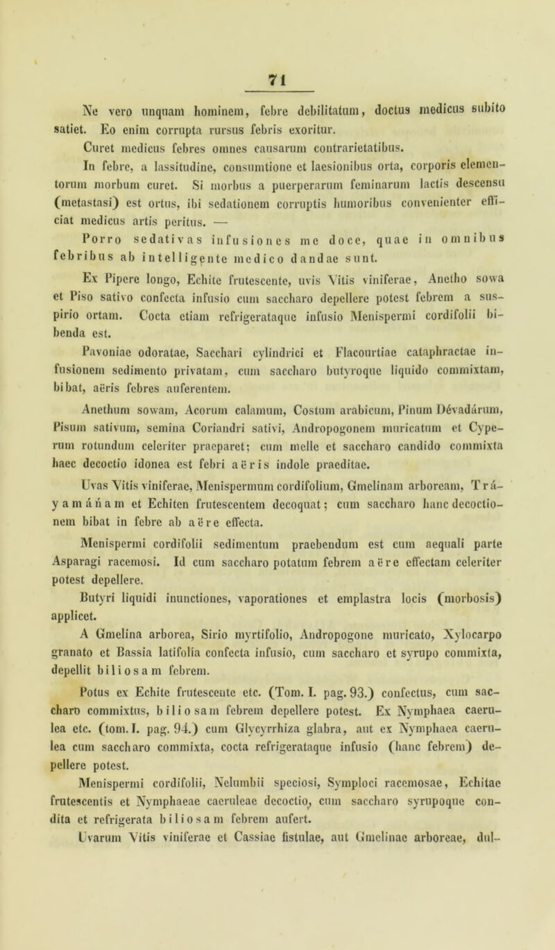 I No vero unquam hominem, febre debilitatum, doctus medicus subito satiet. Eo enim corrupta rursus febris exoritur. Curet medicus febres omnes causarum contrarietatibus. In febre, a lassitudine, consumtionc et laesionibus orta, corporis elemen- torum morbum curet. Si morbus a puerperarum feminarum lactis descensu (metastasi) est ortus, ibi sedationem corruptis humoribus convenienter efti- ciat medicus artis peritus. — Porro sedativas infusiones me doce, quae in omnibus febribus ab intelligente medico dandae sunt. Ex Pipere longo, Echite frutescente, uvis Vitis viniferae, Anetho sowa et Piso sativo confecta infusio cum saccharo depellere potest febrem a sus- pirio ortam. Cocta etiam refrigerataque infusio Menispcrmi cordifolii bi- benda est. Pavoniac odoratae, Sacchari cylindrici et Flaconrtiac cataphractae in- fusionem sedimento privatam, cum saccharo butyroque liquido commixtam, bibat, aeris febres auferentem. Anethum sowam, Acorum calamum, Costum arabicum, Pinum D6vadarum, Pisum sativum, semina Coriandri sativi, Andropogonem muricatum et Cype- rum rotundum celeriter praeparet; cum meile et saccharo candido commixta haec decoctio idonea est febri aer is indole praeditae. Uvas Vitis viniferae, Menispermum cordifolium, Gmelinam arboream, Tr a- yam iih a m et Echitcn frutescentem decoquat; cum saccharo hanc decoctio- nem bibat in febre ab aere effecta. Menispcrmi cordifolii sedimentum praebendum est cum aequali parte Asparagi racemosi. Id cum saccharo potatum febrem aere effectam celeriter potest depellere. Butyri liquidi inunctiones, vaporationes et emplastra locis (morbosis) applicet. A Gmelina arborea, Sirio myrtifolio, Andropogonc muricato, Xylocarpo granato et Bassia latifolia confecta infusio, cum saccharo et syrupo commixta, depellit biliosam febrem. Potus ex Echite frutescente etc. (Toni. I. pag. 93.) confectus, cum sac- charo commixtus, biliosam febrem depellere potest. Ex Nymphaea caeru- lea etc. (toni. I. pag. 94.) cum Glycyrrhiza glabra, aut ex Nymphaea caeru- lea cum saccharo commixta, cocta refrigerataque infusio (hanc febrem) de- pellere potest. Menispcrmi cordifolii, Nclumbii speciosi, Symploci racemosae, Echitae frutescentis et Nymphaeae caeruleae decoctio^ cum saccharo syrupoque con- dita et refrigerata biliosam febrem aufert. Uvarum Vitis viniferae et Cassiae listulae, aut Gmclinac arboreae, dul-