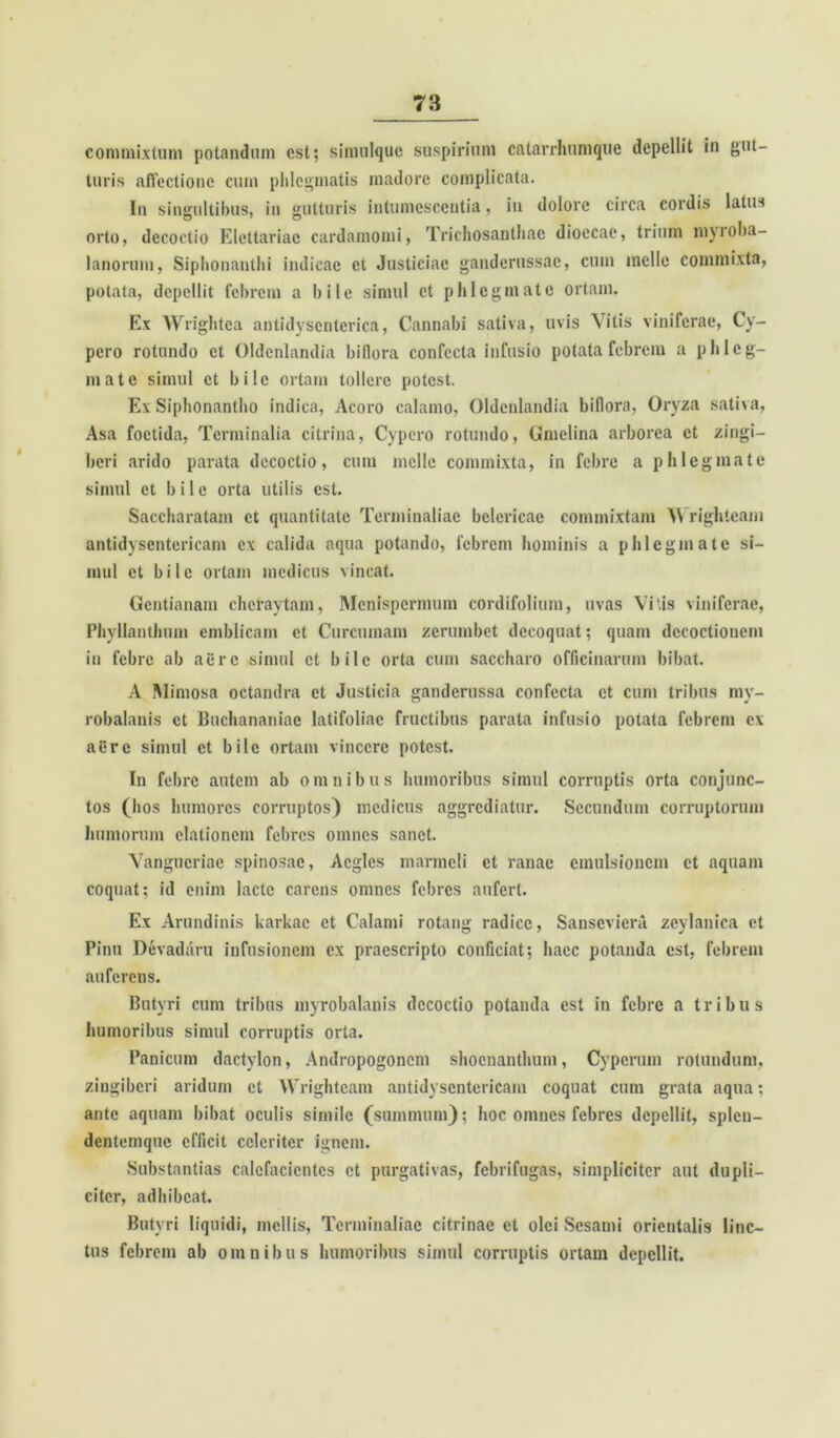 commixtum potandum est; simulque suspirium catarrhumque depellit in gut- turis affectione cum phlegmatis madore complicata. In singultibus, in gutturis intumescentia, iu dolore circa cordis latus orto, decoctio Elettariac cardamomi, Trichosanthac dioccae, trium myioba- lanorum, Siphonanthi indicac et Justiciae ganderussac, cum meile commixta, potata, depellit febrem a bile simul et phlegmate ortam. Ex Wrightca antidyscnterica, Cannabi sativa, uvis \ itis viniferae, Cy- pero rotundo et Oldcnlandia biflora confecta infusio potata febrem a phleg- mate simul et bile ortam tollere potest. Ex Siphonantho indica, Acoro calamo, Oldcnlandia biflora, Oryza sativa, Asa foetida, Terminalia citrina, Cypero rotundo, Gmelina arborea et zingi- beri arido parata decoctio, cum meile commixta, in febre a phlegmate simul et bile orta utilis est. Saccharatam et quantitate Terminaliae bclericae commixtam AVrighteam antidyscntericam ex calida aqua potando, febrem hominis a phlegmate si- mul et bile ortam medicus vincat. Gentianam cheraytam, Mcnispcrmum cordifolium, uvas Vitis viniferae, Phyllanthnm emblicam et Curcumam zerumbet decoquat; quam decoctionem in febre ab aere simul ct bile orta cum saccharo officinarum bibat. A Mimosa octandra et Justieia ganderussa confecta ct cum tribus my- robalanis ct Buchananiae latifoliae fructibus parata infusio potata febrem ex nl!rc simul et bile ortam vincere potest. In febre autem ab omnibus humoribus simul corruptis orta conjunc- tos (hos humores corruptos) medicus aggrediatur. Secundum corruptorum humorum elationem febres omnes sanet. Vangucriae spinosae, Acglcs marmeli ct ranae emulsioncm ct aquam coquat; id enim lacte carens omnes febres aufert. Ex Arundinis karkac et Calami rotang radice, Sansevicra zeylanica et Pinu Devadaru infusionem ex praescripto conficiat; haec potanda est, febrem auferens. Butyri cum tribus myrobalanis decoctio potanda est in febre a tribus humoribus simul corruptis orta. Panicum dactylon, Andropogoncm shoenanthum, Cypcrum rotundum, zingiberi aridum ct Wrightcam antidyscntericam coquat cum grata aqua; ante aquam bibat oculis simile (summum); hoc omnes febres depellit, splen- dentemque efficit celeriter ignem. Substantias calefacientes et purgativas, febrifugas, simpliciter aut dupli- citer, adhibeat. Butyri liquidi, mellis, Terminaliae citrinae et olei Sesami orientalis linc- tus febrem ab omnibus humoribus simul corruptis ortam depellit.