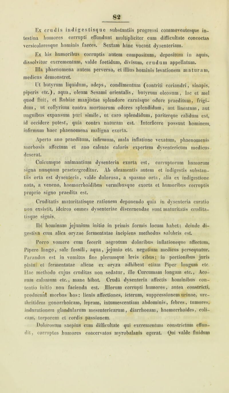 Ex crudis in digestisque substantiis progressi conmiovcntcsque in- testina humores corrupti effundunt multipliciter cum difficultate concoctas versicoloresquc hominis faeces. Sextam hanc vocant dysenteriam. Ex his humoribus corruptis autem compositum, depositum in aquis, dissolvitur excrementum, valde foetidum, divisum, crudum appellatum. Illa phaenomena autem perversa, et illius hominis levationem maturam, medicus demonstret. It butyrum liquidum, adeps, condimentum (contriti coriandri, sinapis, piperis etc.), aqua, oleum Sesami orientalis, butyrum oleosum, lac et mcl quod lluit, et Rubiae manjistac splendore carnisquc odore praeditum, frigi- dum, ut collyrium contra mortuorum odores splendidum, aut lineatum, aut unguibus expansum puri simile, ut caro splendidum, pariterque calidum est, id occidere potest, quia contra naturam est. Interficere possunt hominem, infirmum haec phaenomena maligna exorta. Aperto ano praeditum, infirmum, mala inflatione vexatum, phaenomenis morbosis affectum et ano calente caloris expertem dysentericum medicus deserat. Cuicumque animantium dysenteria exorta est, corruptorum humorum signa nunquam praetergreditur. Ab oleamentis autem et indigestis substan- tiis orta est dysenteria, valde dolorosa, a spasmo orta, alia ex indigestione nata, a veneno, haemorrhoidibus vermibusque exorta et humoribus corruptis proprio signo praedita est. Cruditatis maturitatisque rationem deponendo quia in dysenteria curatio uon exsistit, idcirco omnes dysenteriae discernendae sunt maturitatis crudita- tisque signis. Ibi hominum jejunium initio in primis formis locum habet; deinde di- gestiva cum alica oryzae fermentatae incipiens methodus salubris est. Porro vomere cum fecerit: aegrotum doloribus inflationeque affectum, Pipere longo, sale fossili, aqua, jejunio etc. negotium medicus persequatur. Parandus est in vomitus fine plerumque levis cibus; in portionibus juris pisini et fermentatae alicae ex oryza adhibeat etiam Piper longum etc. Hac methodo cujus cruditas non sedatur, ille Curcumam longam etc., Aco- rum calamum etc., mane bibat. Cruda dysenteria affectis hominibus con- tentio initio non facienda est. Illorum corrupti humores, antea constricti, producunt morbos hos: lienis affectiones, icterum, suppressionem urinae, urc- thritidem gonorrhoicam, lepram, intumescendam abdominis, febres, tumores, indurationem glandularum mesentericarum, diarrhoeam, haemorrhoides, coli- cam, torporem et cordis passionem. Dolorosum saepius cum difficultate qui excrementum constrictum effun- dit, corruptos humores coacervatos myrobalanis egerat. Qui valde fluidum