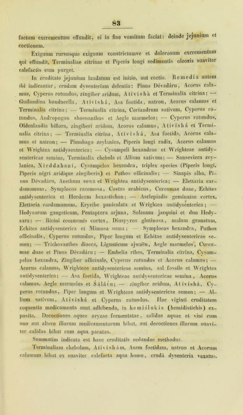 factum excrementum effundit, ei in fine vomitum faciat: deinde jejunium et coctionem. Exiguum rursusque exiguum constrictumve et dolorosum excrementum qui effundit, Tcrminaliae citrinae et Piperis longi sedimentis oleosis suaviter calefactis cum purget. lti cruditate jejunium laudatum est iuitio, aut coctio. Remedia autem ibi indicantur, crudam dysenteriam delentia: Pinus Devadaru, Acorus cala- mus, Cypcrus rotundus, zingiber aridum, Ativisha et Terminalia citrina; — Guilandina bonducella, Ativisha, Asa foetida, natron, Acorus calamus et Terminalia citrina; — Terminalia citrina, Coriandrum sativum, Cypcrus ro- tundus, Andropogon shoenanthus et Aegie marmelos; -— Cypcrus rotundus, Oldenlamlia biflora, zingiberi aridum, Acorus calamus, Ativishd et Termi- nalia citrina; — Terminalia citrina, Ativisha, Asa foetida, xVcorus cala- mus et natron; — Plumbago zevlanica, Piperis longi radix, Acorus calamus et Wrightea antidysentcrica; — Cysampcli hexandrae et Wrighteae antidy- sentericac semina, Terminalia chebula ct Allium sativum;— Sanseviera zey- lanica, Nirddahani, Cysampelos hexandra, triplex species (Piperis longi. Piperis nigri aridique zingiberis) ct Pothos officinalis; — Sinapis alba, Pi- nus Devadaru, Anethum sowa et Wrightea antidyscnterica; — Elettaria car- damomum, Symplocos racemosa, Costus arabicus, Curcumae duae, Echites antidyscnterica et Hordeum hexastichon; — Asclepiadis geminatae cortex, Elettaria cardamomum, Eryeibc paniculata et Wrightea antidyscnterica; Hedysarum gangeticum, Pentaptcra arjuna. Solanum jacquini et duo lledy- sara; — Ricini communis cortex, Diospvros glutinosa, malum granatum, Echites antidysenterica ct Mimosa suma; — Symplocos hexandra, Pothos officinalis, Cypcrus rotundus, Piper longum et Echitae antidysentericac se- men; — Trichosanthcs diocca, Ligusticum ajwaen, Aegie marmelos', Curcu- mae duae et Pinus Devadaru; — Embclia ribes, Terminalia citrina, Cysam- pelos hexandra, Zingiber officinale, Cypcrus rotundus et Acorus calamus; — Vcorus calamus, Wrighteae antidyscntcricae semina, sal fossile et Wrightea antidysentcrica; — Asa foetida, Wrighteae antidyscntcricae semina, Acorus calamus, Aegie marmelos et Salatu; — zingiber aridum, Ativisha, Cy- perus rotundus, Piper longum ct Wrighteae antidysentericac semen; — Al- lium sativum, Ativishd et Cypcrus rotundus. Hoc viginti cruditatem coquentia medicamenta sunt adhibenda, in hcmislokis (hemidistiebis) ex- posita. Decoctiones aquae oryzae fermentatae, calidae aquae ct vini cum uno aut altero iliorum medicamentorum bibat, aut decoctiones illorum suavi- ter calidas bibat cum aqua paratas. Suinmatim indicata est haec cruditatis sedandae methodus. Terminaliam chcbulam, Ativisham, Vsam foetidam, natron et Acorum calamum bibat ex suaviter calefacta aqua homo, cruda dysenteria vexatus.