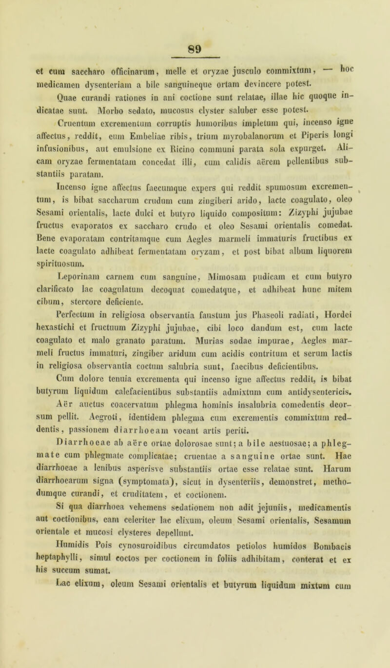 ct cimi saccharo officinarum, meile et oryzae jusculo commixtum, hoc medicamen dysenteriam a bile sanguineque ortam devincere potest. Quae curandi rationes in ani coctione sunt relatae, illae hic quoque in- dicatae sunt. Morbo sedato, mucosus clyster saluber esse potest. Cruentum excrementum corruptis humoribus impletum qui, incenso igne affectus, reddit, cum Embeliae ribis, trium mvrobalanorum et Piperis longi infusionibus, aut emulsione ex Ricino communi parata sola expurget. Ali- cam oryzae fermentatam concedat illi, cum calidis aerem pellentibus sub- stantiis paratam. Incenso igne affectus faccumquc expers qui reddit spumosum excremen- tum, is bibat saccliarum crudum cum zingiberi arido, lacte coagulato, oleo Sesami orientalis, lacte dulci et butyro liquido compositum: Zizyphi jujubae fructus evaporatos ex saccharo crudo et oleo Sesami orientalis comedat. Bene evaporatam contritamque cum Aegles marmeli immaturis fructibus ex lacte coagulato adhibeat fermentatam oryzam, et post bibat album liquorem spirituosum. Leporinam carnem cum sanguine, Mimosam pudicam ct cum butyro clarificato lac coagulatum decoquat comcdatque, et adhibeat hunc mitem cibum, stercore deficiente. Perfectum in religiosa observantia faustum jus Phaseoli radiati, Hordei hexastichi ct fructuum Zizyphi jujubae, cibi loco dandum est, cum lacte coagulato ct malo granato paratum. Murias sodae impurae, Aegles mar- meli fructus immaturi, zingiber aridum cum acidis contritum ct serum lactis in religiosa observantia coctum salubria sunt, faecibus deficientibus. Cum dolore tenuia excrementa qui incenso igne affectus reddit, is bibat butyrum liquidum calefacientibus substantiis admixtum cum antidyscntericis. Aer auctus coacervatum phlegma hominis insalubria comedentis deor- sum pellit. Aegroti, identidem phlegma cum excrementis commixtum red- dentis, passionem diarrhoeam vocant artis periti. Diarrhoeae ab aere ortae dolorosae sunt; a bile aestuosae; a phleg- mate cum phlegmate complicatae; cruentae a sanguine ortae sunt. Hae diarrhoeae a lenibus asperisve substantiis ortae esse relatae sunt. Harum diarrhoearum signa (symptomata), sicut in dysenteriis, demonstret, metho- dumque curandi, ct cruditatem, ct coctionem. Si qua diarrhoea vehemens sedationem non adit jejuniis, medicamentis aut coctionibus, eam celeriter lac elixum, oleum Sesami orientalis, Sesamum orientale ct mucosi clysteres depellunt. Ilumidis Pois cynosuroidibus circumdatos petiolos humidos Bombacis heptaphylli, simul coctos per coctionem in foliis adhibitam, conterat et ex his succum sumat. Lac elixum, oleum Sesami orientalis et butyrum liquidum mixtum cum