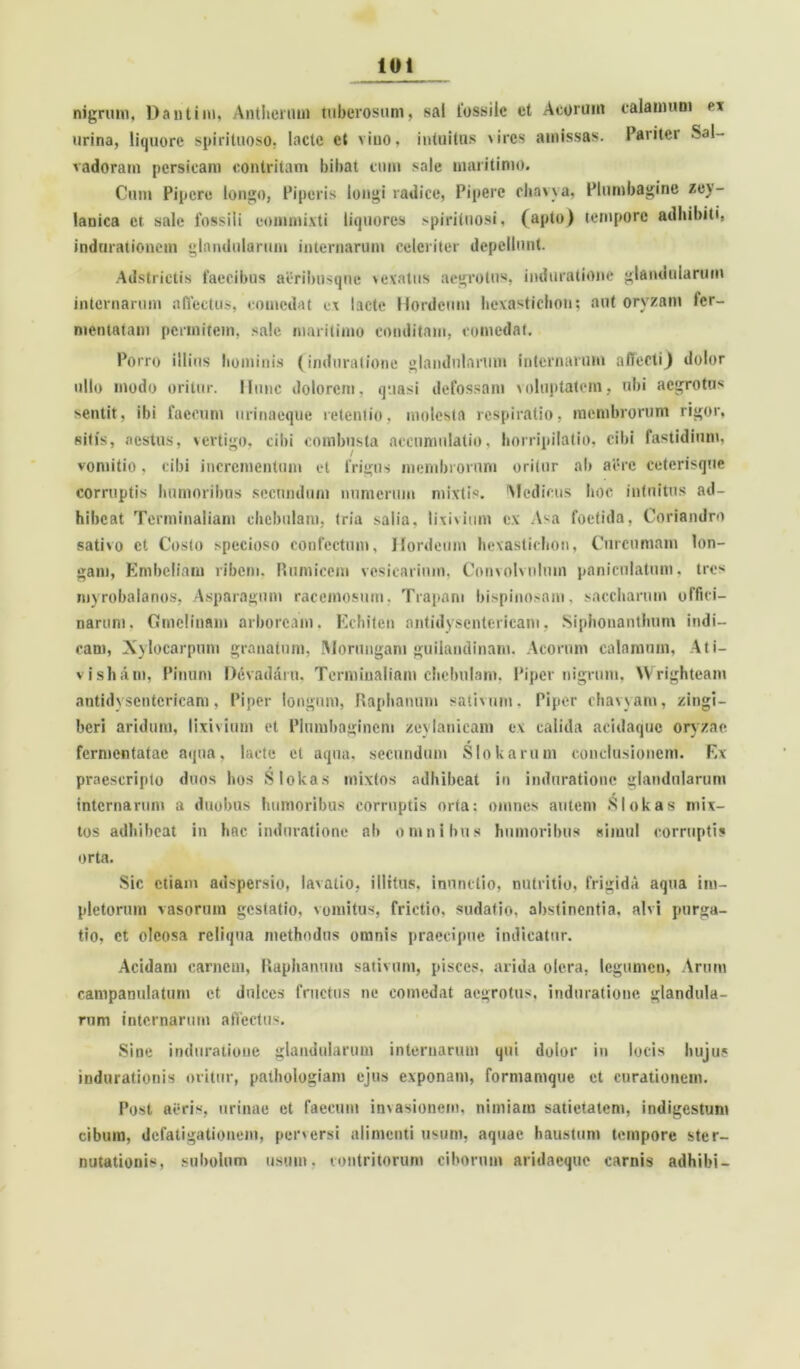 nigrum, Dantim, Anthcmui tuberosum, sal fossile et Acorum calamum ex urina, liquore spirituoso, laclc et viuo, intuitas \ircs amissas. Pariter Sal— vadoram persieam contritam bibat cum sale maritimo. Cum Pipere longo, Piperis longi radice, Pipere cliavva, Plumbagine zey- lanica et sale fossili commixti liquores >pirituosi, (apto) tempore adhibiti, indurationetn glandularum internarum celeriter depellunt. Adstrietis faecibus aerilwsqne > e vatiis aegrotus, induratione glandularum internarum affectus, comedat cx lacte Hordeum hexastichou; aut oryzam fer- mentatam permitem, sale maritimo conditam, comedat. Porro illius bominis (induratione glandularum internarum affecti) dolor ullo modo oritur. Hunc dolorem, quasi defossam voluptatem, ubi aegrotus sentit, ibi faecum urinaeque retentio, molesta respiratio, membrorum rigor, sitis, .aestus, vertigo, cibi combusta accumulatio, horripilatio, cibi fastidium, vomitio, cibi incrementum et frigus membrorum orilnr ab aere ceterisque corruptis humoribus secundum numerum mixtis. Medicus hoc intuitus ad- hibeat Terminalium chebulam, tria salia, lixivium ex Asa foetida, Coriandro sativo ct Costo specioso confectum. Hordeum hexastichou, Curcumam lon- gam, Embeliam ribem. Rumicem vesicarium, Convolvulum paniculatnm, tres myrobalanos, Asparagum racemosum. Trapam bispinosam, saccharum offici- narum. Cmclinam arboream. Echiten antidysentericam, Siphonanthnm indi- cam, Xylocarpum granatum, Morungam guilandinani. Acorum calamum, Ati— visham, Pinum Devadaru. Termiualiam chebulam. Piper nigrum, Wrighteam antidysentericam, Piper longum, Raphanum sativum. Piper chavvam, zingi- beri aridum, lixivium et Plumbaginem zeylanicam ex calida acidaquc oryzae fermentatae aqua, lacte et aqua, secundum S Io k arum conclusionem. F.x praescripto duos hos Slokas mixtos adhibeat in induratione glandularum internarum a duobus humoribus corruptis orta: omnes autem Slokas mix- tos adhibeat in hac induratione ab omnibus humoribus simul corruptis orta. Sic etiam adspersio, lavatio, illitus, inunctio, nutritio, frigida aqua im- pletorum vasorum gestatio, vomitus, frictio, sudatio, abstinentia, alvi purga- tio, ct oleosa reliqua methodus omnis praecipue indicatur. Acidam carnem, Raphanum sativum, pisces, arida olera, legumen, Arum campamilatum et dulces fructus ne comedat aegrotus, induratione glandula- rum internarum affectus. Sine induratione glandularum internarum qui dolor in locis hujus indurationis oritur, pathologiam ejus exponam, formamque ct curationem. Post aeris, urinae et faecum invasionem, nimiam satietatem, indigestum cibum, defatigationem, perversi alimenti usum, aquae haustum tempore ster- nutationis, shbolum usum, contritorum ciborum aridaeque carnis adhibi-