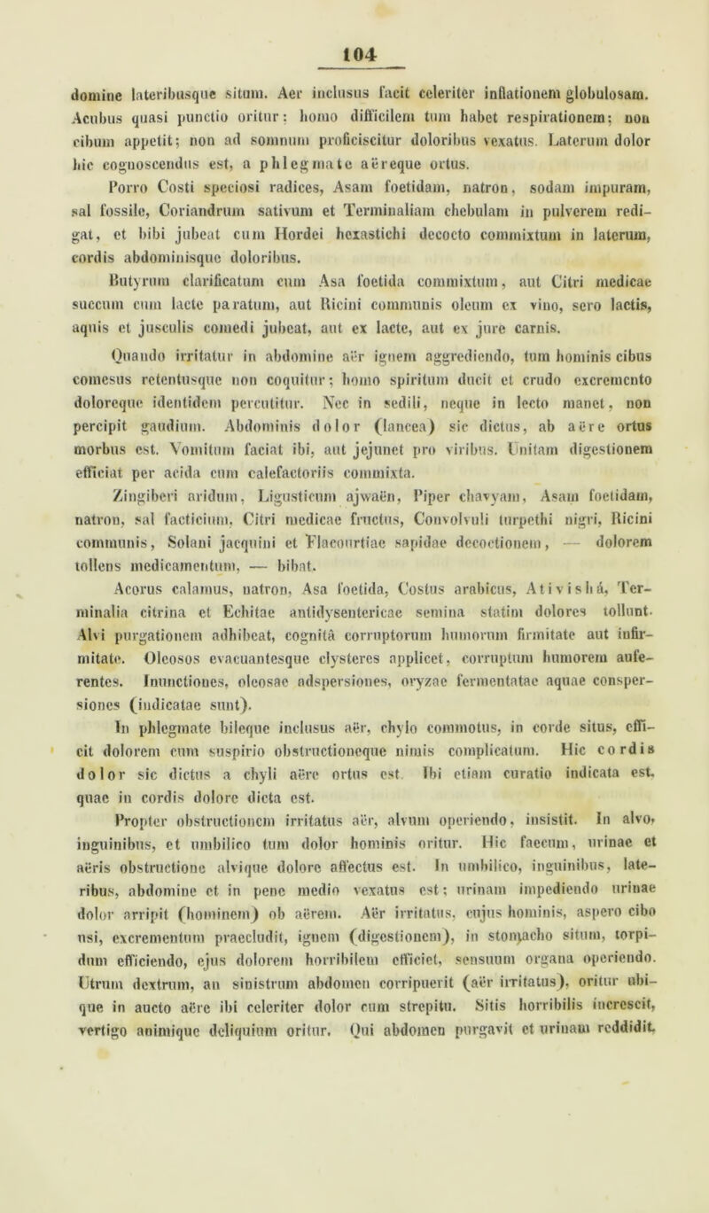 domine lateribusque situm. Aei‘ inclusus facit celeriter inflationem globulosara. Acubus quasi punctio oritur: homo difficilem tum habet respirationem: non cibum appetit; non ad somnum proficiscitur doloribus vexatus. Laterum dolor hic cognoscendus est, a phlegmate aiireque ortus. Porro Costi speciosi radices, Asam foetidam, natron. sodani impuram, sal fossile, Coriandrum sativum et Terminalium chebulam in pulverem redi- gat, et bibi jubeat cum Hordei hexastichi decocto commixtum in laterum, cordis abdominisque doloribus. Butyrum clavificatum cum Asa foetida commixtum, aut Citri medicae succum cum lacte paratum, aut Riciui communis oleum ex vino, sero lactis, aquis et jusculis comedi jubeat, aut ex lacte, aut ex jure carnis. Quando irritatur in abdomine aer ignem aggrediendo, tum hominis cibus comesus retentusque non coquitur; homo spiritum ducit et crudo excremento doloreque identidem percutitur. Nec in sedili, neque in lecto manet, non percipit gaudium. Abdominis dolor (lancea) sic dictus, ab aere ortus morbus est. Vomitum faciat ibi, aut jejunet pro viribus. Unitam digestionem efficiat per acida cum calefactoriis commixta. Zingiberi aridum, Ligusticum ajwaen, Piper chavyam, Asam foetidam, natron, sal facticium. Citri medicae fructus, Convolvuli turpethi nigri. Ricini communis, Solani jacqnini et Flacourtiac sapidae decoctionem, — dolorem tollens medicamentum, — bibat, Acorus calamus, natron. Asa foetida, Costus arabicus, Ativislid, Ter- minalia citrina et Echitae antidysentericae semina statim dolores tollunt. Alvi purgationem adhibeat, cognita corruptorum humorum firmitate aut infir- mitate. Oleosos cvacuantesquc clysteres applicet, corruptum humorem aufe- rentes. Inunctiones, oleosae adspersiones, oryzae fermentatae aquae consper- siones (indicatae sunt). In phlegmate bileque inclusus a£r, chylo commotus, in corde situs, effi- cit dolorem cum suspirio obstructioneque nimis complicatum. Hic cordis dolor sic dictus a chyli aere ortus est ibi etiam curatio indicata est. quae in cordis dolore dicta est. Propter obstructionem irritatus aer, alvum operiendo, insistit. In alvo» inguinibus, et umbilico tum dolor hominis oritur. Hic faecum, urinae et aeris obstructione alvique dolore affectus est. In umbilico, inguinibus, late- ribus, abdomine et in pene medio vexatus est; urinam impediendo urinae dolor arripit (hominem) ob aerem. Aer irritatus, cujus hominis, aspero cibo nsi, excrementum praecludit, ignem (digestionem), in stonyacho situm, torpi- dum efficiendo, ejus dolorem horribilem efficiet, sensuum organa operiendo. Utrum dextrum, an sinistrum abdomen corripuerit (aer irritatus), oritur ubi- que in aucto aCrc ibi celeriter dolor cum strepitu. Sitis horribilis increscit, vertigo animique deliquium oritur. Qui abdomen purgavit et urinam reddidit