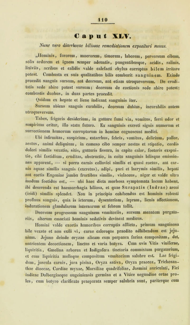 Caput XLV. Nunc vero diarrhoeae biliosae remediationem exposituri sumus. „Hominis, furorem, moerorem, timorem, laborem, perversum cibum, solis ardorem et ignem semper adeuntis, pungentibusque, acidis, salinis, lixiviis, acribus et calidis valde calefacti chylus corruptus bilem irritare potest. Combusta ex suis qualitatibus bilis comburit sanguinem. Exinde procedit sanguis sursum, aut deorsum, aut etiam utroqueversum. De crudi- tatis sede abire potest sursum; deorsum de coctionis sede abire potest; combustis duobus, in duas partes procedit. Quidam ex hepate et liene indicant sanguinis iter. Sursum abiens sanguis curabilis, deorsum dubius, incurabilis autem utroqueversum. Tabes, frigoris desiderium, in gutture fumi via, vomitus, ferri odor et suspirium oritur, illo statu futuro. Ex sanguinis excreti signis numerum et surrectionem humorum corruptorum in homine cognoscunt medici. I bi infirmitas, suspirium, catarrhus, febris, vomitus, delirium, pallor, aestus, animi deliquium, in comeso cibo semper aestus ct stipatio, cordis dolori similis vexatio, sitis, gutturis fissura, in capite calor, foctoris exspui- tio, cibi fastidium, cruditas, obstructio, in coitu sanguinis bilisque emissio- nes apparent, — si porro carnis colluviei similis ct quasi coctus, aut car- nis aquae similis sanguis (excretus), adipi, puri ct lacrymis similis, hepati aut coctis Eugcniae jambu fructibus similis, violaceus, niger et valde ultra modum foetidus est, — ubi haec dicta morbosa symptomata locum habent, ibi deserenda est haemorrhagia biliosa, et quae Surapatis (Indrac) arcui (iridi) similis splendet. Non in principio cohibendus est hominis robusti profluus sanguis, quia is icterum, dysenteriam, lepram, lienis affectionem, iudurationem glandularum internarum ct febrem tollit. Deorsum progressum sanguinem vomitoriis, sursum meantem purgato- riis, alterum emaciati hominis sedativis devincat medicus. Homini valde exortis humoribus corruptis afflicto, primum sanguinosa bile vexato et non exili vi, carne caloreque praedito adhibendum est jeju- nium. Jejuno deinde oryzae alicam cum perpauca farina compositam, det, nutrientem decoctionem, linctus ct varia butyra. Cum uvis Vitis viniferae, liquiritia, Gmclina arborea ct Indigofcra tinctoria commixtum purgatorium, ct cum liquiritia mcllcque compositum vomitorium salubre est. Lac frigi- dum, juscula carnis, jura pisina, Oryza sativa, Oryza praecox, Trichosan- tliae dioecac, Cordiac myxae, Marsiliac quadrifoliac, Jasmini auriculati, L ici indicac Dalbcrgiacque ougeiniensis germina et a Vitice ncgundinc ortae pro- les, cum butyro clarificato praeparata semper salubria sunt, pariterque cum