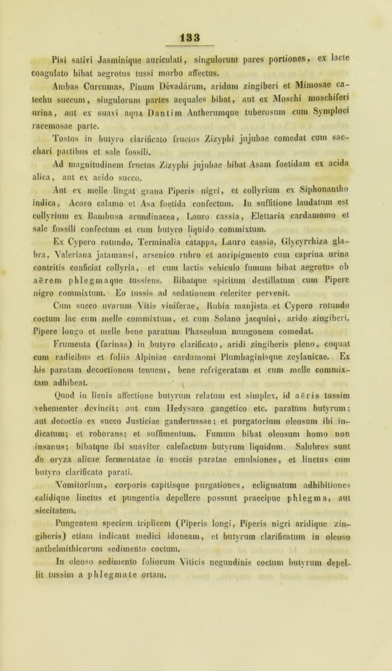 Pisi sativi Jasminiquo auriculati, singulorum pares portiones, ex laete coagulato bibat aegrotus tussi morbo affectus. Ambas Curcumas, Pinum Devadarum, aridum zingiberi et Mimosae ca- techu succum, singulorum partes aequales bibat, aut ex Moschi moschiferi urina, aut ex suavi aqua Dantim Antherumque tuberosum cum Symploci racemosae parte. Tostos in butyro clarificato fructus Zizyphi jujubac comedat cum sac- chari partibus et sale fossili. Ad magnitudinem fructus Zizyphi jujubac bibat Asam foetidam ex acida alica, aut ex acido succo. Aut ex meile lingat'grana Piperis nigri, et collyrium cx Siphonantho indica, Acoro calamo et Asa foetida confectum. I11 suffitione laudatum est collyrium cx Bambusa arundinacea, Lauro cassia, Elcttaria cardamomo et sale fossili confectum et cum butyro liquido commixtum. Ex Cypero rotundo, Terminalia catappa, Lauro cassia, Glycyrrhiza gla- bra, Valeriana jatamansi, arsenico rubro et auripigmento cum caprina urina contritis conficiat collyria, et cum lactis vehiculo fumum bibat aegrotus ob aerem phlegmaque tussiens. Bibatquc spiritum destillatum cum Pipere nigro commixtum. Eo tussis ad sedationem celeriter pervenit. Cum succo uvarum Vitis viniferae, Hubia manjista et Cypero rotundo coctum lac cum meile commixtum, et cum Solano jacquini, arido zingiberi, Pipere longo et meile bene paratum Phaseolum mungonem comedat. Frumenta (farinas) in butyro clarificato, aridi zingiberis pleno, coquat cum radicibus et foliis Alpiniac cardamomi Plumbaginisquc zcvlanicae. Ex his paratam decoctionem tenuem, bene refrigeratam et cum meile commix- tam adhibeat. ' ^ Quod in lienis affectione butyrum relatum est simplex, id aeris tussim vehementer devincit; aut cum Hedysaro gangetico ctc. paratum butyrum; aut decoctio cx succo Justiciac ganderussac; et purgatorium oleosum ibi in- dicatum; et roborans; et suffimentum. Fumum bibat oleosum homo non insanus; bibatquc ibi suaviter calefactum butyrum liquidum. Salubres sunt de oryza alicae fermentatae in succis paratae cmulsioncs, et linctus cum butyro clarificato parati. Vomitorium, corporis capitisquc purgationes, ecligmatum adhibitiones calidique linctus et pungentia depellere possunt praecipue phlegma, aut siccitatem. Pungentem speciem triplicem (Piperis longi, Piperis nigri aridique zin- giberis) etiam indicant medici idoneam, et butyrum clarificatum in oleoso anthclmithicorum sedimento coctum. In oleoso sedimento foliorum Viticis negundinis coctum butyrum depel- lit tussim a phlegmate ortam.