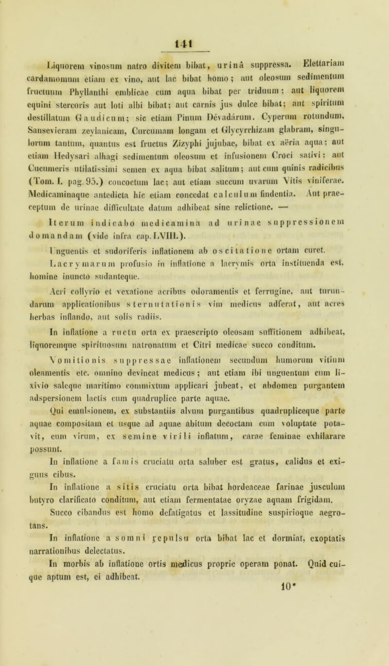 Liquorem vinosum natro divitem bibat, urina suppressa. Llcttariam cardamomum etiam ex vino, aut lac bibat homo; aut oleosum sedimentum fructuum Phyllauthi cmbiicac cum aqua bibat per triduum; aut liquorem equini stercoris aut loti albi bibat; aut carnis jus dulce bibat; aut spiritum destillatum Gaudicum; sic etiam Pinum Devadarum. Cyperum rotundum, Sansevieram zcylanicam, Curcumam longam ct Glycyrrhizam glabram, singu- lorum tantum, quantus est fructus Zizyphi jujubae, bibat c\ aeria aqua; aut etiam Hedysari alhagi sedimentum oleosum ct infusionem Croci sativi: aut Cucumeris ntilatissimi semen ex aqua bibat salitum; aut cum quinis radicibus (Tom. I. pag. 95.) concoctum lac; aut etiam succum uvarum Vitis viniferae. Medicaminaque antedicta hic etiam concedat calculum (indentia. Aut prae- ceptum de urinae difficultate datum adhibeat sine relictione. — Iterum indicabo medicamina ad urinae suppressionem domandam (vide infra cap.LVIII.). 1 nguentis et sudoriferis inflationem ab oscitatione ortam curet. I.acrymarum profusio in inflatione a lacrymis orta instituenda est. homine inuncto sudanteque. Acri collyrio ct vexatione acribus odoramentis ct ferrugine, aut turun- darum applicationibus sternutationis vim medicus adferat, aut acres herbas inflando, aut solis radiis. In inflatione a ructu orta ex praescripto oleosam suffitionem adhibeat, liquoremque spirituosum matronatum et Citri medicae succo conditum. Vomitionis suppressae inflationem secundum humorum vitium oleamentis etc. omnino devincat medicus; aut etiam ibi unguentum cum li- xivio saleque maritimo commixtum applicari jubeat, ct abdomen purgantem adspersionem lactis cum quadruplico parte aquae. Qui cmulsionem, ex substantiis alvum purgantibus quadrupliccque parte aquae compositam ct usque ad aquae abitum decoctam cum voluptate pota- vit, cum virum, ex semine virili inflatum, carae feminae exhilarare possunt. In inflatione a famis cruciatu orta saluber est gratus, calidus et exi- guus cibus. In inflatione a sitis cruciatu orta bibat hordeaceae farinae jusculum butyro clarificato conditum, aut etiam fermentatae oryzae aquam frigidam. Succo cibandus est homo defatigatus et lassitudine suspirioque aegro- tans. In inflatione a somni jcpulsu orta bibat lac ct dormiat, exoptatis narrationibus delectatus. In morbis ab inflatione ortis medicus proprie operam ponat. Quid cui- que aptum est, ci adhibeat. 10'