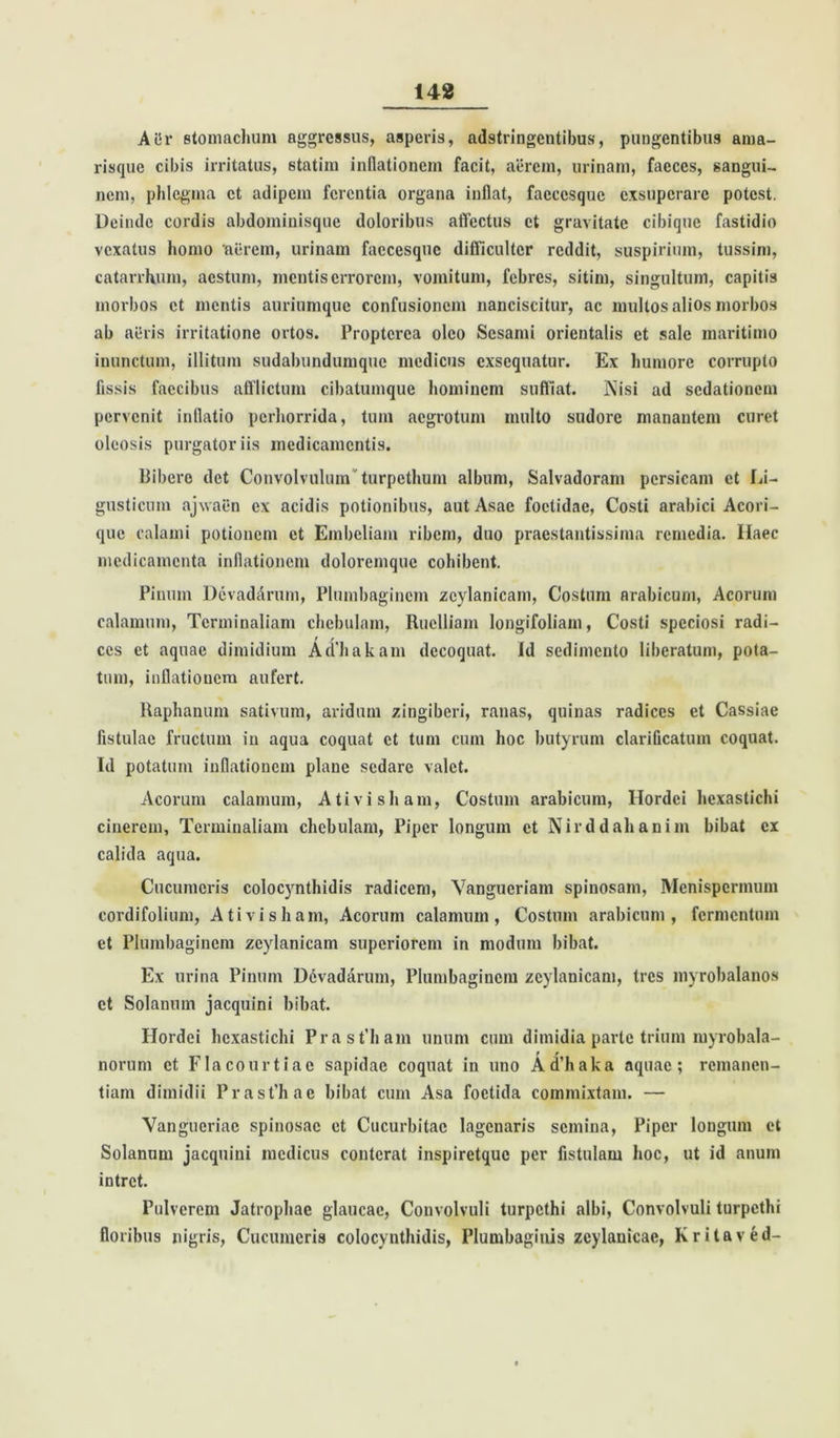 Aiir stomachum aggressus, asperis, adstringcntibus, pungentibus ama- risque cibis irritatus, statim inflationem facit, aerem, urinam, faeces, sangui- nem, phlegma et adipem ferentia organa inflat, facccsque exsuperare potest. Deinde cordis abdominisque doloribus affectus et gravitate cibique fastidio vexatus homo 'aerem, urinam faecesque difficulter reddit, suspirium, tussim, catarrhum, aestum, mentis errorem, vomitum, febres, sitim, singultum, capitis morbos et mentis auriumque confusionem nanciscitur, ac multos alios morbos ab aifris irritatione ortos. Propterea oleo Sesami orientalis et sale maritimo inunctum, illitum sudabundumque medicus exsequatur. Ex humore corrupto fissis faecibus afflictum cibatumque hominem suffiat. Nisi ad sedationem pervenit inflatio perhorrida, tum aegrotum multo sudore manantem curet oleosis purgatoriis medicamentis. Bibero det Convolvulum turpethum album, Salvadoram persicam et Li- gusticum ajwaen ex acidis potionibus, autAsae foetidae, Costi arabici Acori- que calami potionem et Embeliam ribem, duo praestantissima remedia. Haec medicamenta inflationem doloremque cohibent. Pinum Devadarum, Plumbaginem zcylanicam, Costum arabicum, Acorum calamum, Tcrminaliam chebulam, Ruclliam longifoliam, Costi speciosi radi- t r ccs et aquae dimidium Aahakam decoquat. Id sedimento liberatum, pota- tum, inflationem aufert. Raphanum sativum, aridum zingiberi, ranas, quinas radices et Cassiae fistulae fructum in aqua coquat et tum cum hoc butyrum clarificatum coquat. Id potatum inflationem plane sedare valet. Acorum calamum, Ativisham, Costum arabicum, Hordei hexastichi cinerem, Tcrminaliam chebulam, Piper longum et Nirddahanim bibat ex calida aqua. Cucumeris colocynthidis radicem, Vangucriam spinosam, Mcnispermum cordifolium, Ativisham, Acorum calamum, Costum arabicum, fermentum et Plumbaginem zcylanicam superiorem in modum bibat. Ex urina Pinum Ddvadarum, Plumbaginem zcylanicam, tres myrobalanos et Solanum jacquini bibat. Hordei hexastichi PrasPham unum cum dimidia parte trium myrobala- norum et Flacourtiae sapidae coquat in uno Ad’haka aquae; remanen- tiam dimidii Prast’hae bibat cum Asa foetida commixtam. — Vangueriae spinosae et Cucurbitae lagenaris semina, Piper longum et Solanum jacquini medicus conterat inspiretque per fistulam hoc, ut id anum intret. Pulverem Jatrophac glaucae, Convolvuli turpethi albi, Convolvuli turpethi floribus nigris, Cucumeris colocynthidis, Plumbaginis zcylanicae, Kritaved-