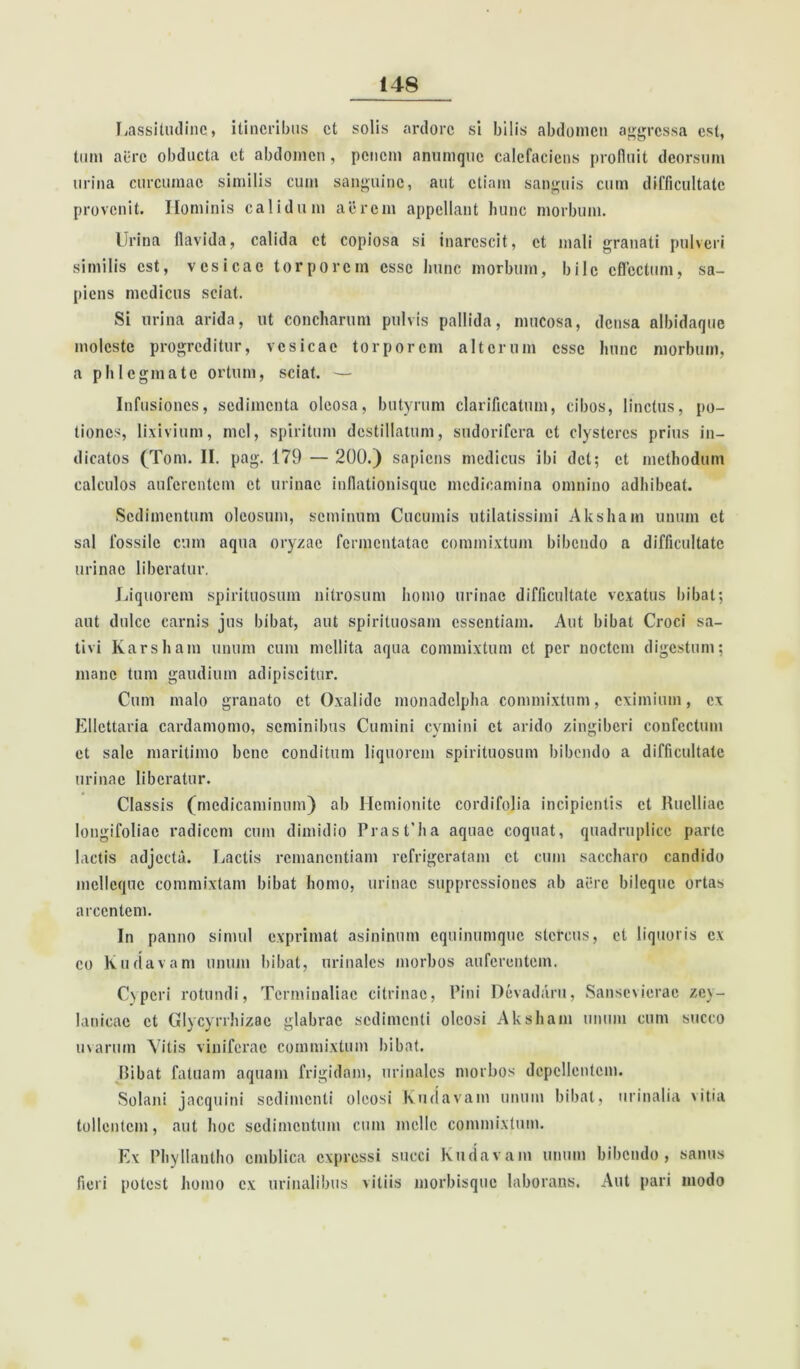 Lassitudine* itineribus et solis ardore si bilis abdomen aggressa est, tum aere obducta et abdomen, penem anumque calefaciens profluit deorsum urina curcumae similis cum sanguine, aut etiam sanguis cum difficultate provenit. Hominis calidum aerem appellant hunc morbum. Urina flavida, calida et copiosa si inarescit, et mali granati pulveri similis est, vesicae torporem esse hunc morbum, bile effectum, sa- piens medicus sciat. Si urina arida, ut concharum pulvis pallida, mucosa, densa albidaque moleste progreditur, vesicae torporem alterum esse hunc morbum, a phlegmate ortum, sciat. — Infusiones, sedimenta oleosa, butyrum clarificatum, cibos, linctus, po- tiones, lixivium, mei, spiritum destillatum, sudorifera et clysteres prius in- dicatos (Tom. II. pag. 179 — 200.) sapiens medicus ibi det; et methodum calculos auferentem et urinae inflationisque medicamina omnino adhibeat. Sedimentum oleosum, seminum Cucumis utilatissimi Aksham unum et sal fossile cum aqua oryzae fermentatae commixtum bibendo a difficultate urinae liberatur. Liquorem spirituosum nitrosum homo urinae difficultate vexatus bibat; aut dulce carnis jus bibat, aut spirituosam essentiam. Aut bibat Croci sa- tivi Karsham unum cum mellita aqua commixtum et per noctem digestum; mane tum gaudium adipiscitur. Cum malo granato et Oxalidc monadclpha commixtum, eximium, ex Ellettaria cardamomo, seminibus Cumini cymini et arido zingiberi confectum et sale maritimo bene conditum liquorem spirituosum bibendo a difficultate urinae liberatur. Classis (medicaminum) ab Hemionite cordifolia incipientis et Ruelliac longifoliac radicem cum dimidio PrasUha aquae coquat, quadruplico parte lactis adjecta. Lactis remanentiam refrigeratam et cum saccharo candido mcllequc commixtam bibat homo, urinae suppressiones ab aere bileque ortas arcentem. In panno simul exprimat asininum equinumque stercus, et liquoris ex eo Kudavam unum bibat, urinales morbos auferentem. Cx peri rotundi, Terminaliac citri nae, Pini Devadaru, Sansevierac zey- lanicae et Glycyrrhizac glabrae sedimenti oleosi Aksham unum cum succo uvarum Vitis viniferae commixtum bibat. Ribat fatuam aquam frigidam, urinales morbos depellentem. Solani jacquini sedimenti oleosi Kudavam unum bibat, urinalia vitia tollentem, aut hoc sedimentum cum meile commixtum. Ex Phyllantho cmblica expressi succi Kudavam unum bibendo, sanus fieri potest homo ex urinalibus vitiis morbisque laborans. Aut pari modo