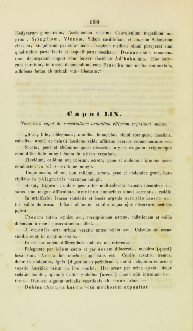 Hcdysarum gangeticum, Asclepiadem roseam, Convolvulum lurpcthum ni- grum, Sringalam, Vinnam, Sidam cordifoliam ct duorum Solanorum classem, singulorum paries aequales, sapiens medicus simul praeparet cum quadruplico parte lactis ct aequali parte sacchari. Dronae unius remanen- tiam depurgatam coquat cum butyri clarificat! Ad’haka uno. Hoc buty- rum paratum, in urceo deponendum, cum Prastha uno mellis commixtum, adhibens homo ab urinali vitio liberatur. “ € a |» ii t IJ\. Nunc vero caput de remediatione urinalium vitiorum exposituri sumus. „Acre, bile, phlegmate, omnibus humoribus simul corruptis, faecibus, calculis, arena ct urinali laesione valde afflictus octavus commemoratus est. Scroto, pene et abdomine quasi dissecto, urgens exiguum exiguumque cum difficultate mingit homo in aeris vexatione. Flavidum, calidum aut rubrum, scroto, pene et abdomine ignibus quasi combusto, in bilis vexatione mingit. Unguinosum, album, non calidum, scroto, pene ct abdomine gravi, hor- ripilans in phlegmatis vexatione mingit. Aestu, frigore ct dolore penetratus multicolorem urinam identidem ve- xatus cum magna difficultate, omnibus humoribus simul corruptis, reddit. In uriniferis, lancea sauciatis et laesis organis urinalis laesio ori- tur valde dolorosa. Inflato abdomini similia signa ejus observare medicus potest. Faecum autem repulsu aer, corruptionem nactus, inflationem et valde dolentem urinae coacervationem efficit. A calculis orta urinae vexatio antea relata est. Calculus et arena similia sunt in originis signis. In arena autem differentiam audi ex me referente! Phlegmate per bilem cocto ct per aerem dilacerato, membra (quasi) fissa sunt. Arena hic morbus appellatus est. Cordis vexatio, tremor, dolor in abdomine, ignis (digestionis) perinfirmus, animi deliquium ct urinae lexatio horrifica oritur in hoc morbo. Hac arena per urina ejecta, dolor sedatur tamdiu, quamdiu alius globulus (arenae) denuo adit introitum ure- thrae. Hoc est signum urinalis vexationis ab arena ortae. — Dehinc therapia horum octo morborum exponitur.