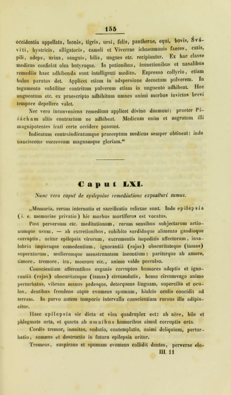 occidentia appellata, leonis, tigris, ursi, felis, pantherae, equi, bovis, Sva- viti, hystricis, alligatoris, cameli et Viverrae ichneumonis faeces, cutis, pili, adeps, urina, sanguis, bilis, ungues ctc. recipiantur. Ex hac classe medicus conficiat olea butyraque. In potionibus, inunctionibus et nasalibus remediis haec adhibenda sunt intelligeuti medico. Expresso collyrio, etiam bolos paratos det. Applicet etiam in adspersione decoctum pulverem. In tegumento subtiliter contritum pulverem etiam in unguento adhibeat. Hoc unguentum ctc. ex praescripto adhibitum omnes animi morbos invictos brevi tempore depellere valet. Nec vero inconveniens remedium applicet divino daemoni; praeter Pi- s^cham aliis contrarium ne adhibeat. Medicum enim et aegrotum illi magnipotentes irati certe occidere possunt. Indicatum contraindicatumque praeceptum medicus semper obtineat: inde uanciscetur successum magnamque gloriam.K Caput L\I. Nunc vero caput de epilepsiae remediatione exposituri sumus. ,,Memoria, rerum internotio et sacrificatio relictae sunt. Inde epilepsia (i. e. memoriae privatio) hic morbus mortiferus est vocatus. Post perversum etc. meditationum, rerum sensibus subjectarum actio- uumque usum, — ab excretionibus, cohibito sordidoque alimento gaudioque corruptis, oritur epilepsia virorum, excrementis impeditis affectorum, insa- lubria impuraque comedentium, ignorantia (rajas) obscuritateque (tamas) superatorum, mulieremque menstruantem ineuntium: pariterque ab amore, timore, tremore, ira, moerore etc., animo valde perculso. Conscientiam afferentibus organis corruptos humores adeptis et igno- rantia (rajas) obscuritatcquc (tamas) circumdatis, homo circumvago animo perturbatus, vibrans manus pedesque, detorquens linguam, supercilia et ocu- los, dentibus frendens atque evomens spumam, hiulcis oculis concidit ad terram. In parvo autem temporis intervallo conscientiam rursus ille adipis- citur. Haec epilepsia sic dicta et visa quadruplex est: ab aere, bile et phlegmate orta, et quarta ab omnibus humoribus simul corruptis orta. Cordis tremor, inanitas, sudatio, contemplatio, animi deliquium, pertur- batio, somnus et destructio in futura epilepsia oritur. Tremens, suspirans et spumam evomens collidit dentes, perverse elo- III. 11