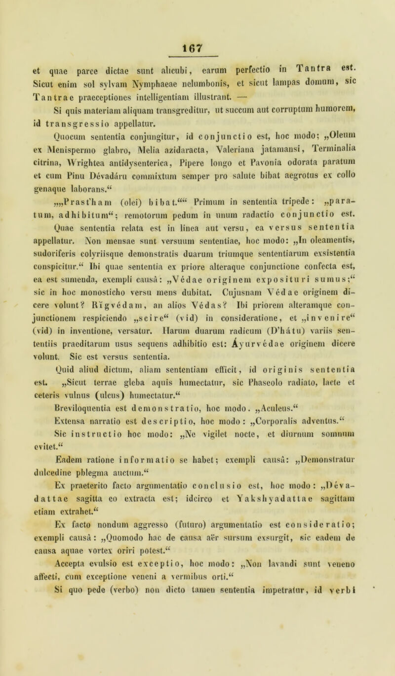 et quae parce dictae sunt alicubi, carum perfectio in Tantra est. Sicut enim sol sylvam Nymphaeae nelumbonis, et sicut lampas domum, sic Tantra e praeceptiones intclligentiani illustrant. — Si quis materiam aliquam transgreditur, ut succum aut corruptum humorem, id transgressio appellatur. Ouocum sententia conjungitur, id conjunctio est, hoc modo; «Oleum ex Menispcrmo glabro, Melia azidaracta, Valeriana jatamansi, Terminalia citrina, Wrightea antidysentcrica, Pipere longo et Pavonia odorata paratum et cum Pinu Devadaru commixtum semper pro salute bibat aegrotus ex collo genaque laborans/4 „„Prast’ham (olei) bibat.4444 Primum in sententia tripede: «para- tum, adhibitum44; remotorum pedum in unum radactio conjunctio est. Quae sententia relata est in linea aut versu, ea versus sententia appellatur. Non mensae sunt versuum sententiae, hoc modo: «In oleamentis, sudoriferis colyriisque demonstratis duarum triumque sententiarum exsistentia conspicitur.44 Ibi quae sententia ex priore alteraquc conjunctione confecta est, ea est sumenda, exempli causa: «Vedae originem exposituri sumus;4* sic in hoc monosticho versu mens dubitat. Cujusnam Vedae originem di- cere volunt? Iligvedam, an alios Ve das? Ibi priorem altcramque con- junctionem respiciendo «scire44 C v id) in consideratione, et «i n v en i re44 (vid) in inventione, versatur. Harum duarum radicum (D’hatu) variis sen- tentiis praeditarum usus sequens adhibitio est: A) urvedae originem dicere volunt. Sic est versus sententia. Quid aliud dictum, aliam sententiam efficit, id originis sententia est. «Sicut terrae gleba aquis humcctatur, sic Phaseolo radiato, lacte et ceteris vulnus (ulcus) humcctatur.44 Breviloquentia est demonstratio, hoc modo. «Aculeus.44 Extensa narratio est descriptio, hoc modo: «Corporalis adventus.44 Sic instructio hoc modo: «Ne vigilet nocte, et diurnum somnum evitet.44 Eadem ratione informatio se habet; exempli causa: «Demonstratur dulcedine pblegma auctum.44 Ex praeterito facto argumentatio conclusio est, hoc modo: «Deva- dattae sagitta eo extracta est; idcirco et Yakshyadattae sagittam etiam extrahet.44 Ex facto nondum aggresso (futuro) argumentatio est consideratio; exempli causa: «Quomodo hac de causa aer sursum exsurgit, sic eadem de causa aquae vortex oriri potest.44 Accepta evulsio est exceptio, hoc modo: «Non lavandi sunt veneno affecti, cum exceptione veneni a vermibus orti.44 Si quo pede (verbo) non dicto tamen sententia impetratur, id verbi