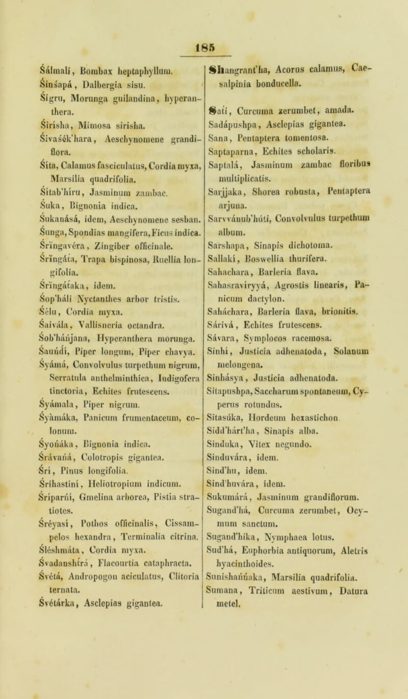 i Salinali, Bombax heptaphyllum. Sinsapa, Dalbcrgia sisu. thera. Sirisha, Mimosa sirisha. Sivas6k’hara, Aescliynomene grandi- flora. Sita, Calamus fasciculatus, Cordia myxa, Marsilia quadrifolia. Sitab’hiru, Jasminum /ambae. Suka, Bignouia indica. Sukan&s£, idem, Aescliynomene sesban. Sunga,Spondias mangifera,Ficus indica. Sringav6ra, Zingiber oflicinalc. Sringdta, Trapa bispinosa, llucllia lon- gifolia. * , Sringataka, idem. Sopliali Xyctanthes arbor tristis. Selu, Cordia myxa. Saivala, Vallisneria octandra. Sob’hanjana, Hyperanthcra morunga. Sauiidi, Piper longum, Piper chavya. Syaina, Convolvulus turpethum nigrum, Serratula anthclminthica, ludigofera tinctoria, Rebites frutescens. Syamala, Piper nigrum. ^yamaka, Panicum frumentaceum, co- lonum. Syoriaka, Bignonia indica. Snivana, Colotropis gigantea. r Sri, Pinus longifolia. Srihastini, Ileliotropium indicum. Sriparhi, Gmclina arborea, Pistia stra- tiotes. Sr6yasi, Pothos officinalis, Gissam- pclos hexandra, Terminalia citrina. &l6shmata, Cordia myxa. Svadanshtra, Flacourtia cataphracta. Sveta, Andropogon aciculatus, Clitoria ternata. Svctarka, Asclepias gigantea. Shangrant’ha, Acorus calamus, Cae- salpinia bonducella. Sati, Curcuma zerumbet, amada. Sadapushpa, Asclepias gigantea. Sana, Pentaptcra tomcnlosa. Saptaparna, Echites scholaris. Saptala, Jasminum /ambae floribus multiplicatis. Sarjjaka, Shorea robusta, Pentaptcra arjuna. Sarvviiuub luiti, Convolvulus turpethum album. Sarshapa, Sinapis dichotoma. Sallaki, Boswellia thurifera. Sahachara, Barleria flava. Sahasraviryyd, Agrostis linearis, Pa- nicum dactylon. Sahachara, Barleria flava, brionitis. Sarivit, Echites frutescens. Savara, Symplocos racemosa. Sinhi, Justicia adheuatoda, Solanum melongcna. Sinhasya, Justicia adhenatoda. Sitapushpa, Saccharum spontaneum, Cy- perus rotundus. Sitasiika, Hordeum hcxastichon Sidd'hart’ha, Sinapis alba. Sinduka, Vitex negundo. Sinduvara, idem. Sind’hu, idem. Sindhnvara, idem. Sukumara, Jasminum grandiflorum. Sugand’ha, Curcuma /crumbet, Ocy- mum sanctum. SugamPhika, Nymphaea lotus. Sud'ha, Euphorbia aDtiquorum, Aletris hyacinthoides. Sunishannaka, Marsilia quadrifolia. Sumana, Triticum aestivum, Datura mctel.