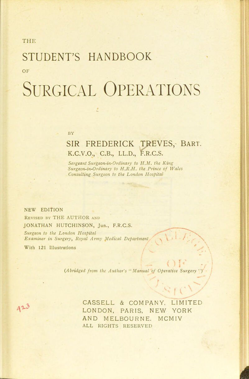 STUDENT’S HANDBOOK Surgical Operations SIR FREDERICK TREVES,- Bart. K.C.V.O., C.B., LL.D., lO^.C.S. Sergeant Stirgeon-in-Ordinary to H.M. the King Surgeon-in-0rdinary to H.R.H. the Prince of Wales Consulting Surgeon to the London Hospital NEW EDITION Revised by THE AUTHOR and JONATHAN HUTCHINSON, Jun., F.R.C.S. Surgeon to the London Hospital Examiner in Surgery, Royal Army piedical Departn {Abridged from the Author's “Mai CASSELL & COMPANY. LIMITED LONDON, PARIS, NEW YORK AND MELBOURNE. MCMIV ALL RIGHTS RESERVED OF BY With 121 Illustrations  / /