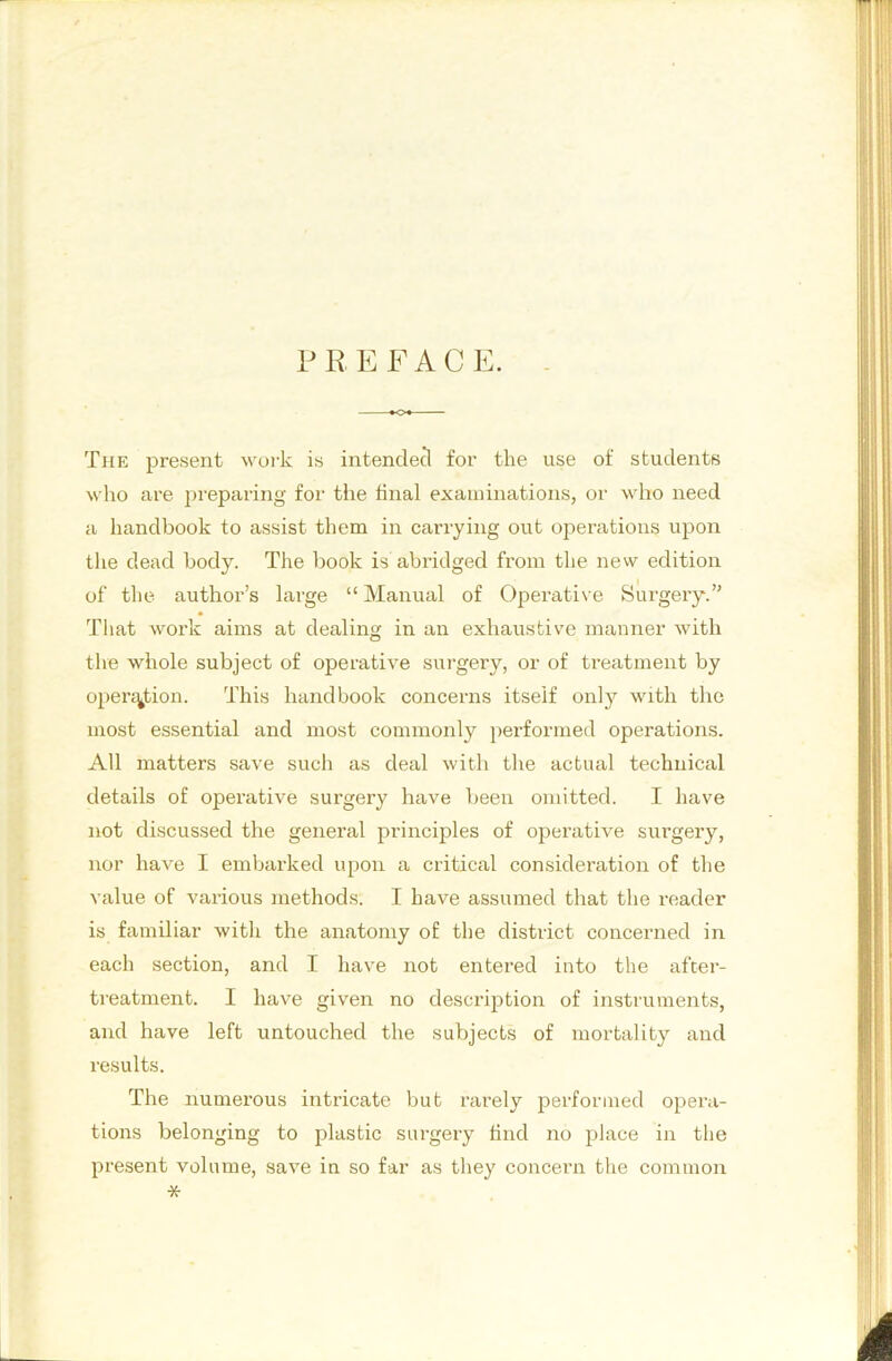 P R E F A C E. The present work is intended for the use of students who are preparing for the final examinations, or who need a handbook to assist them in carrying out operations upon tlie dead body. The book is abridged from the new edition of the author’s large “ Manual of Operative Surgery.” Tliat work aims at dealing in an exhaustive manner with tire whole subject of operative surgery, or of treatment by open^iion. This handbook concerns itself only with the most essential and most commonly performed operations. All matters save such as deal with the actual technical details of operative surgery have been omitted. I have not discussed the general principles of operative surgery, nor have I embarked upon a critical consideration of the value of various methods. I have assumed that the reader is familiar with the anatomy of the district concerned in each section, and I have not entered into the after- ti-eatment. I have given no descrijition of instruments, and have left untouched the subjects of mortality and results. The numerous intricate but rarely performed opera- tions belonging to plastic surgery find no place in the jiresent volume, save in so far as they concern the common *