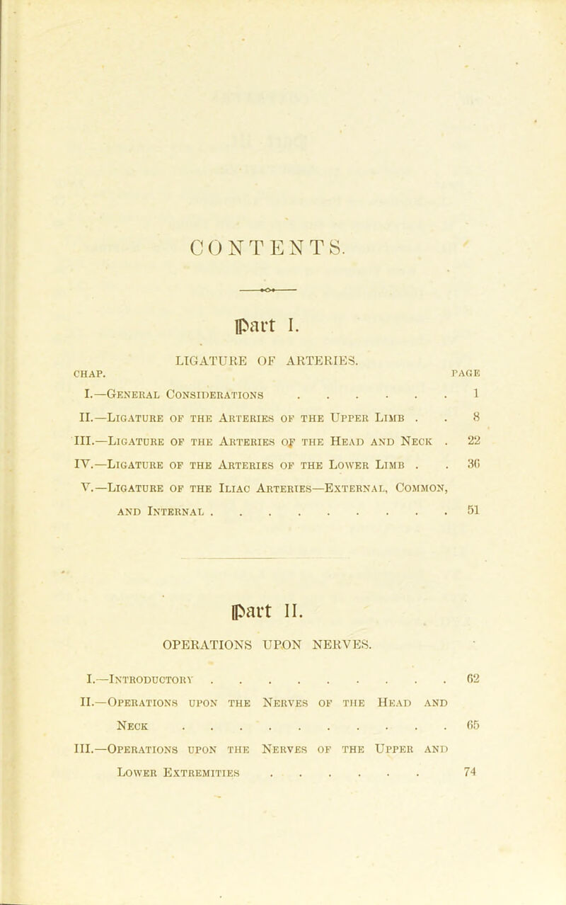 C0 NT ENTS. Ipart I. LIGATURE OF ARTERIES. CHAP. PAGE I.—General Considerations I II.—Ligature of the Arteries of the Upper Limb . . 8 III. —Lig.\tohe of the Arteries of the Head and Neck . 22 IV. —Ligature of the Arteries of the Lower Limb . . SO V.—Ligature of the Iliac Arteries—External, Common, and Internal 51 [part II. OPERATIONS UPON NERVES. I.—Introductory 02 II.—Operations upon the Nerves of the Head and Neck 05 III.—Oper.-vtions upon the Nerves of the Upper and Lower Extremities 74