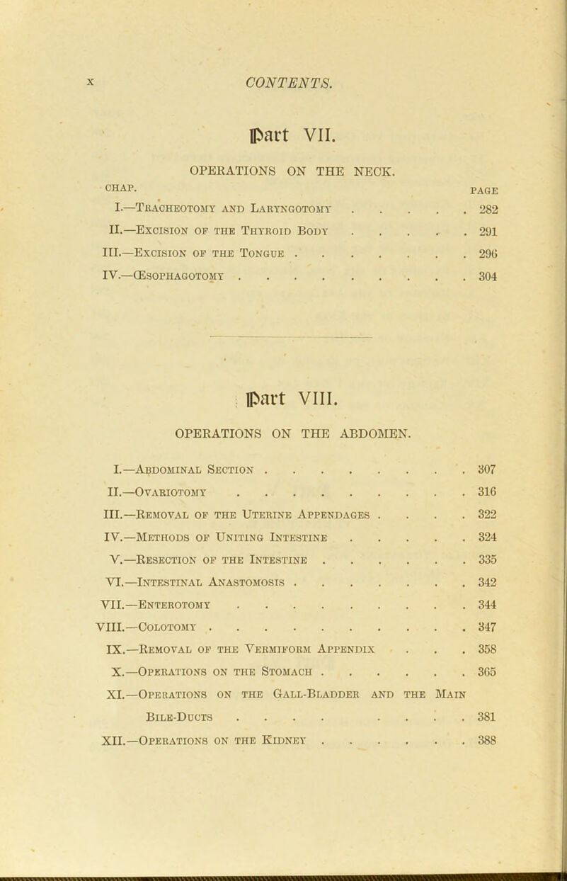 IPart VII. OPERATIONS ON THE NECK. CHAP. PAGE I.—Tracheotomy and Lauyngotomy 282 II.—Excision of the Thyroid Body 2‘Jl III. —Excision of the Tongue 29G IV. —CEsophagotomy 304 . part VIII. OPERATIONS ON THE ABDOMEN. I.—Abdominal Section 307 II. —Ovariotomy 316 III. —Removal of the Uterine Appendages .... 322 IV. —Methods of Uniting Intestine 324 V. —Resection of the Intestine 335 VI. —Intestinal Anastomosis 342 VII.—Enterotomy 344 VIII.—COLOTOMY 347 IX.—Removal of the Vermiform Appendix . . . 358 X.—Operations on the Stomach 365 XI.—Operations on the Gall-Bladder and the Main Bile-Ducts .... .... 381 XII.—Operations on the Kidney 388