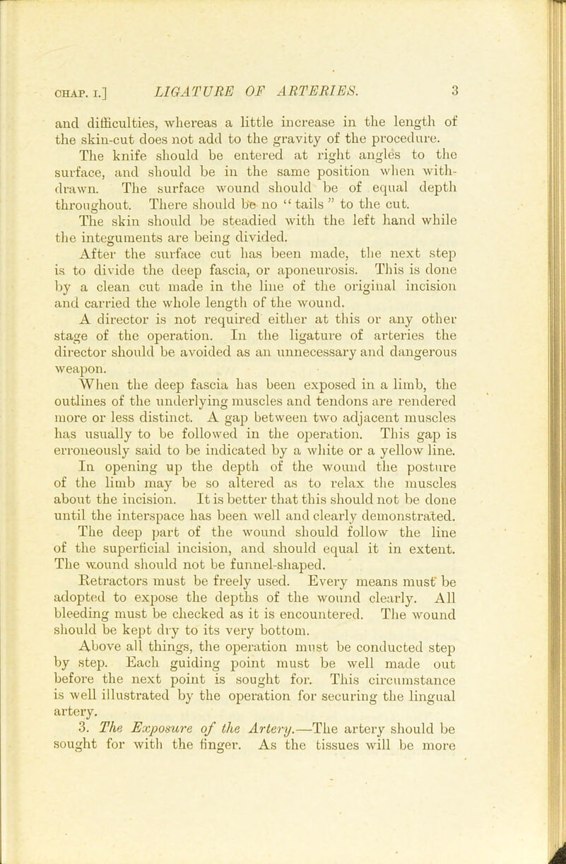 and difficulties, whereas a little increase in the length of the skin-cut does not add to the gravity of the procedure. The knife should be entered at right angles to the surface, and should be in the same position wlien with- drawn. The surface wound should be of equal depth throughout. There should be no “ tails ” to the cut. The skin should be steadied with the left hand while the integuments are being divided. After the surface cut has been made, the next step is to divide the deep fascia, or aponeurosis. This is done Ijy a clean cut made in the line of the original incision and carried the whole length of the wound. A director is not required either at this or any other stage of the operation. In the ligature of arteries the director should be avoided as an unnecessary and dangerous weapon. When the deep fascia has been exposed in a limb, the outlines of the underlying muscles and tendons are rendered more or less distinct. A gap between two adjacent muscles has usually to be followed in the operation. This gap is erroneously said to be indicated by a white or a yellow line. In opening up the depth of the wound the posture of the limb may be so altered as to relax tlie muscles about the incision. It is better that this should not be done until the interspace has been well and clearly demonstrated. The deep part of the wound should follow the line of the superficial incision, and should equal it in extent. The wound should not be funnel-shaped. Retractors must be freely used. Every means must* be adopted to expose the depths of the wound clearly. All bleeding must be checked as it is encountered. The wound should be kept dry to its very bottom. Above all things, the operation must be conducted step by step. Each guiding point must be well made out before the next point is sought for. This circumstance is well illustrated by the operation for securing the lingual artery, 3. The Exposure of the Artery.—The artery should be sought for with the finger. As the tissues will be more