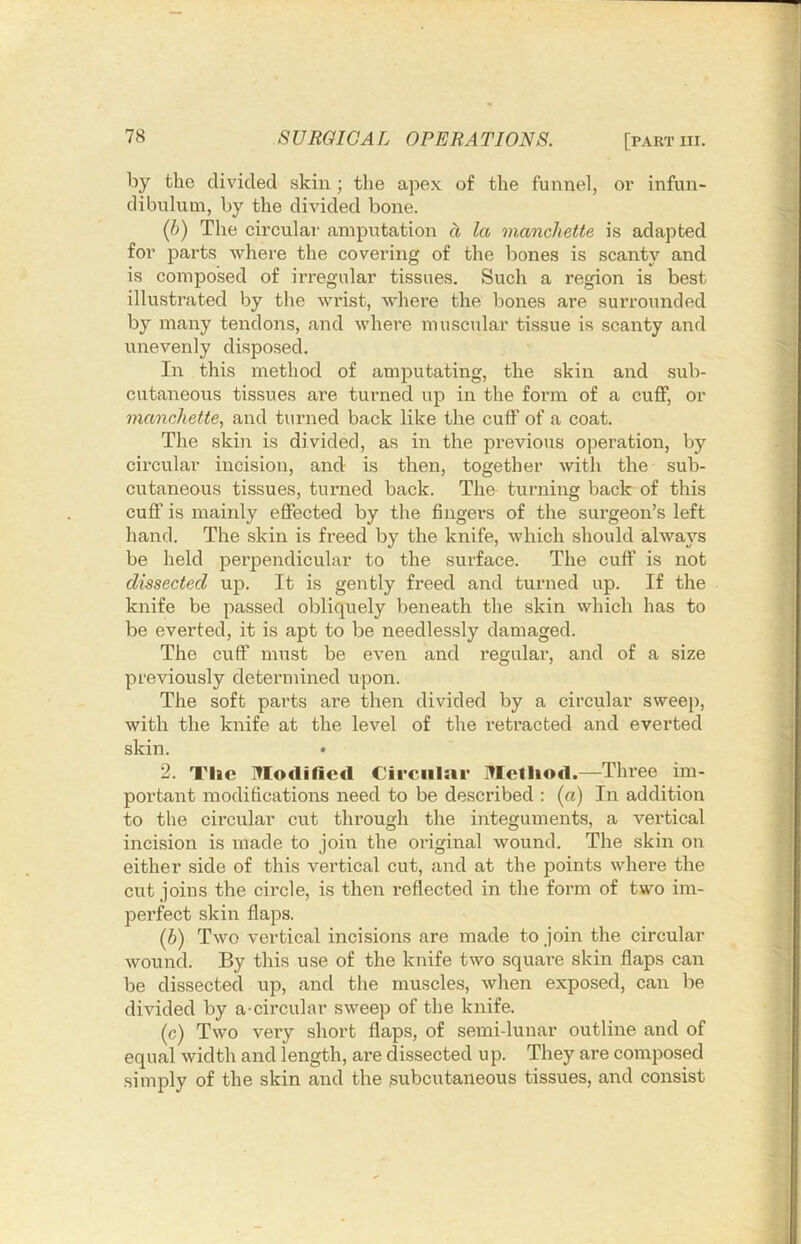 by the divided skin; the apex of the funnel, or infun- dibulum, by the divided bone. {()) The circulai' amputation a la manchette is adapted for parts where the covei’ing of the bones is scanty and is composed of irregular tissues. Such a region is best illustrated by the wrist, where the bones are surrounded by many tendons, and where muscular tissue is scanty and unevenly disposed. In this method of amputating, the skin and sub- cutaneous tissues are turned up in the form of a cuflf, or manchette, and turned back like the cuff of a coat. The skin is divided, as in the previous operation, by circular incision, and is then, together with the sub- cutaneous tissues, turned back. The turning back of this cufi' is mainly effected by the fingers of the surgeon’s left hand. The skin is freed by the knife, which should always be held perpendicular to the surface. The cuff is not dissected up. It is gently freed and turned up. If the knife be passed obliquely beneath the skin which has to be everted, it is apt to be needlessly damaged. The cuff must be even and regulai', and of a size previously determined upon. The soft parts are then divided by a circular sweep, with the knife at the level of the retracted and everted skin. • 2. Tlic Modified Circular Metliod.—Three im- portant modifications need to be described : (a) In addition to the circular cut through the integuments, a vertical incision is made to join the original wound. The skin on either side of this vertical cut, and at the points where the cut joins the circle, is then reflected in the form of two im- perfect skin flaps. (b) Two vertical incisions are made to join the circular wound. By this use of the knife two squai’e skin flaps can be dissected up, and the muscles, when exposed, can be divided by a circular sweep of the knife. (c) Two very short flaps, of semi-lunar outline and of equal width and length, are dissected up. They are composed simply of the skin and the subcutaneous tissues, and consist