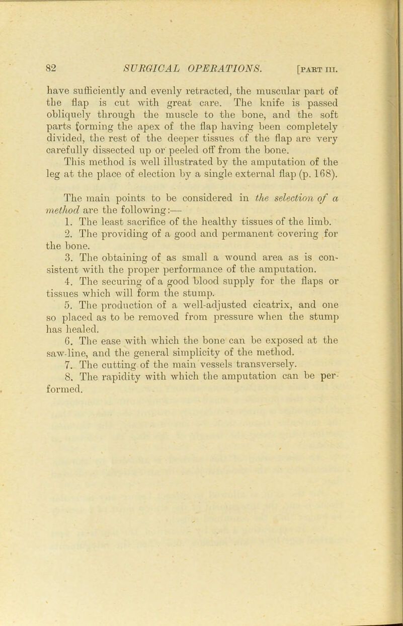 have sufficiently and evenly retracted, the muscular part of the flap is cut with great care. The knife is passed obliquely through the muscle to the bone, and the soft parts forming the apex of the flap having been completely divided, the rest of the deeper tissues of the flap are very carefully dissected up ox’ peeled off from the bone. This method is well illustrated by the amputation of the leg at the place of election by a siixgle external flap (p. 168). The main points to be considered iix the selection of a method are the following:— 1. The least sacrifice of the healthy tissues of the limb. 2. The providing of a good and penuanent covering for the bone. 3. The obtainiixg of as small a wound ai’ea as is con- sistent with the proper performance of the amputation. 4. The securing of a good blood supply for the flaps or tissues which will form the stump. 5. The production of a well-adjusted cicatrix, and one so placed as to be I’eixioved from pressure when the stump has healed. 6. The ease with which the bone can be exposed at the saw-line, and the general simplicity of the method. 7. The cuttiixg of the main vessels transversely. 8. The rapidity with which the amputation can be per- formed.