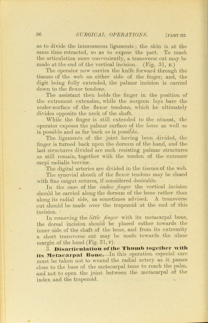 as to divide the interosseous ligaments ; the skin is at the same time retracted, so as to expose the part. To reach the articulation more conveniently, a transverse cut may be made at the end of the vertical incision. (Fig. 31, e.) The operator now carries the knife forward through the tissues of the web on either side of the finger, and, the digit being fully extended, the palmar incision is carried down to the flexor tendons. The assistant then holds the finger in the position of the extremest extension, while the surgeon lays bare the under-surface of the flexor tendons, which he ultimately divides oppo.site the neck of the shaft. While the finger is still extended to the utmost, the operator exposes the palmar surface of the bone as Avell as is possible and as far back as is possible. The ligaments of the joint having been divided, the finger is turned back upon the dorsum of the hand, and the last structures divided are such resisting palmar structures as still remain, together wiih the tendon of the extensor carpi radialis brevior. The digital arteries are divided in the tissues of the web. The synovial sheath of the flexor tendons may be closed with fine catgut sutures, if considered desirable. In the case of the index fiixger the vertical incision should be carried along the dorsum of the bone rather than along its radial side, as sometimes advised. A transverse cut should be made over the trapezoid at the end of this incision. In removing the little finger with its metacarpal bone, the dorsal incision should be placed rather towards the inner side of the shaft of the bone, and from its extremity a short transverse cut may be made towards the ulnar margin of the hand (Fig. 31, f). 3. Disarticulation oftlic TUuiiib to|tetlicr Avith its metacarpal Bone.—In this operation especial care must be taken not to wound the radial artery as it passes close to the base of the metacarpal bone to reach the palm, and not to open the joint between the metacarpal of the index and the trapezoid.