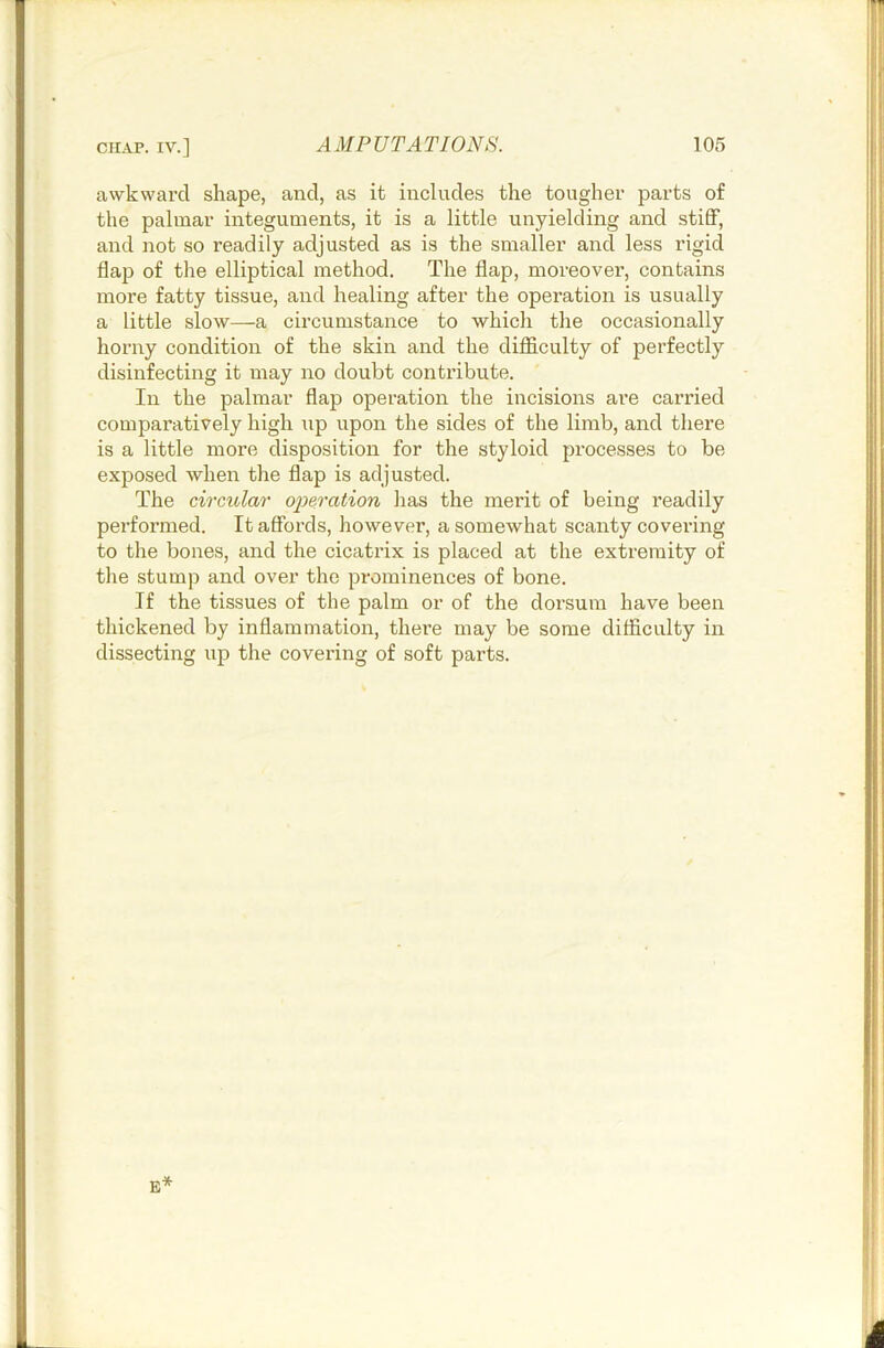 awkward shape, and, as it includes the tougher parts of the palmar integuments, it is a little unyielding and stiff, and not so readily adjusted as is the smaller and less rigid flap of the elliptical method. The flap, moreover, contains more fatty tissue, and healing after the operation is usually a little slow—a circumstance to which the occasionally horny condition of the skin and the difficulty of perfectly disinfecting it may no doubt contribute. In the palmar flap operation the incisions are carried comparatively high up upon the sides of the limb, and there is a little more disposition for the styloid processes to be exposed when the flap is adjusted. The circular operation has the merit of being readily performed. It affords, however, a somewhat scanty covering to the bones, and the cicatrix is placed at the extremity of the stump and over the prominences of bone. If the tissues of the palm or of the dorsum have been thickened by inflammation, there may be some difficulty in dissecting up the covering of soft parts. E*