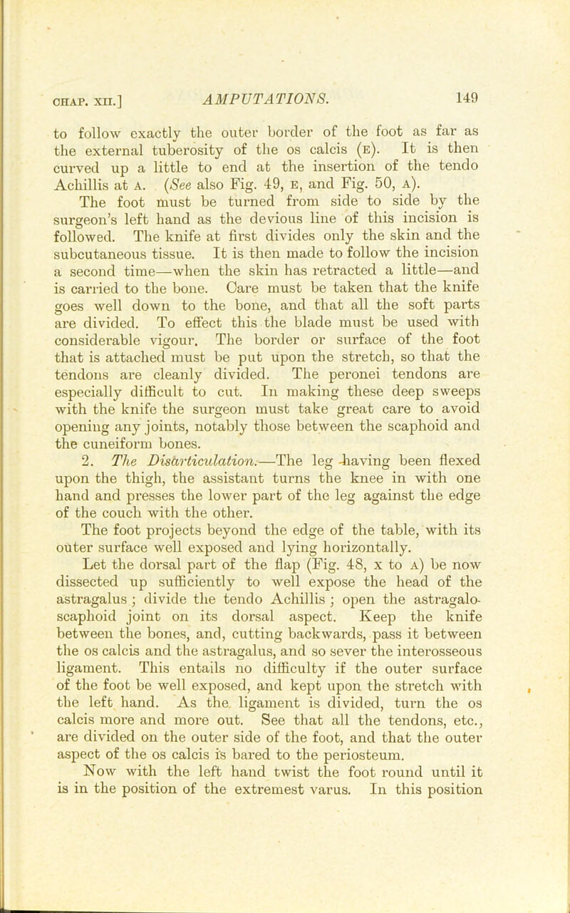 to follow exactly the outei' horcler of the foot as far as the external tuberosity of the os calcis (e). It is then curved up a little to end at the insertion of the tendo Achillis at A. {See also Fig. 49, e, and Fig. 50, a). The foot must be turned from side to side by the surgeon’s left hand as the devious line of this incision is followed. The knife at first divides only the skin and the subcutaneous tissue. It is then made to follow the incision a second time—when the skin has retracted a little—and is carried to the bone. Care must be taken that the knife goes well down to the bone, and that all the soft parts are divided. To effect this the blade must be used with considerable vigour. The border or surface of the foot that is attached must be put upon the stretch, so that the tendons are cleanly divided. The peronei tendons are especially difficult to cut. In making these deep sweeps with the knife the surgeon must take great care to avoid opening any joints, notably those between the scaphoid and the cuneiform bones. 2. The Distirticulation.—The leg diaving been flexed upon the thigh, the assistant turns the knee in with one hand and presses the lower part of the leg against the edge of the couch witli the other. The foot projects beyond the edge of the table, with its outer surface well exposed and lying horizontally. Let the dorsal pai’t of the flap (Fig. 48, x to a) be now dissected up sufficiently to well expose the head of the astragalus ; divide the tendo Achillis ; open the astragalo- scaphoid joint on its dorsal aspect. Keep the knife between the bones, and, cutting backwards, pass it between the os calcis and the astragalus, and .so sever the interosseous ligament. This entails no difficulty if the outer surface of the foot be well exposed, and kept upon the stretch with the left hand. As the. ligament is divided, turn the os calcis more and more out. See that all the tendons, etc., are divided on the outer side of the foot, and that the outer aspect of the os calcis is bared to the periosteum. Now with the left hand twist the foot round until it is in the position of the extremest varus. In this position