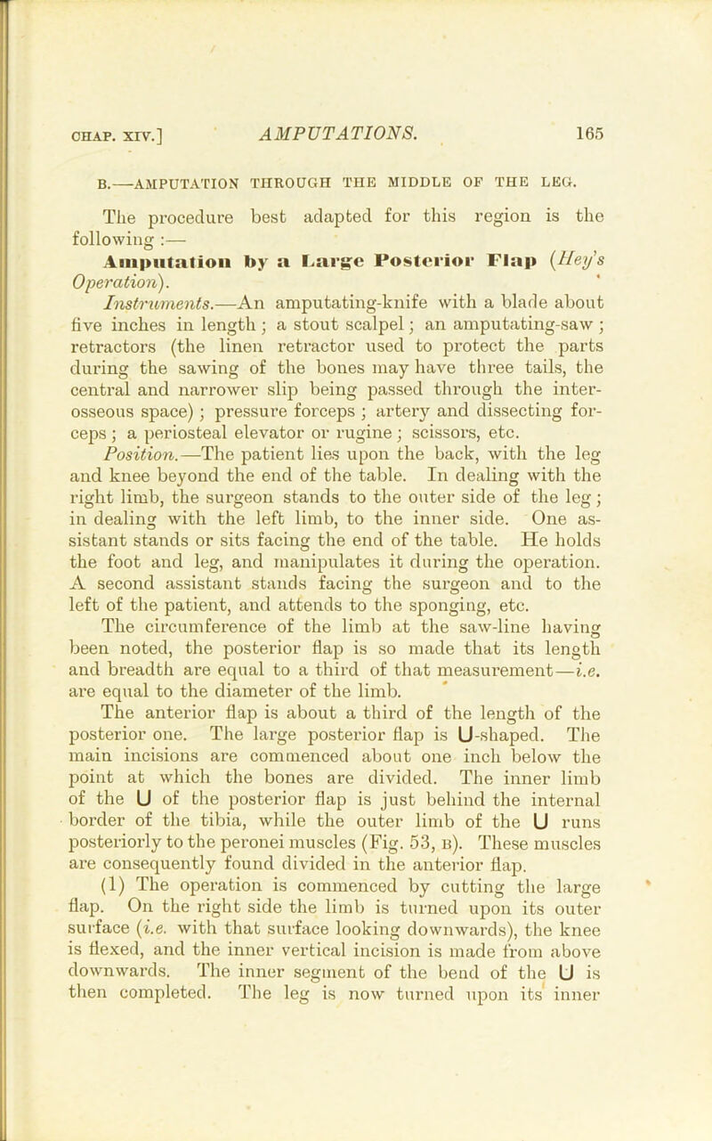 B.—AMPUTATION THROUGH THE MIDDLE OF THE LEG. The procedure best adapted for this region is the following Amputation by a l.arg^e Posterior Flap {Hey’s Operation). Instruments.—An amputating-knife with a blade about live inches in length ; a stout scalpel; an amputating-saw ; retractors (the linen retractor used to protect the parts during the sawing of the bones may have three tails, the central and narrower slip being passed thx’ough the inter- osseous space); pressure forceps ; artery and dissecting for- ceps ; a periosteal elevator or rugine; scissors, etc. Position.—The patient lies upon the back, with the leg and knee beyond the end of the table. In dealing with the right limb, the surgeon stands to the outer side of the leg; in dealing with the left limb, to the inner side. One as- sistant stands or sits facing the end of the table. He holds the foot and leg, and manipulates it during the operation. A second assistant stands facing the surgeon and to the left of the patient, and attends to the sponging, etc. The circumference of the limb at the saw-line having been noted, the posterior flap is so made that its length and breadth are equal to a third of that measurement—i.e. are equal to the diameter of the limb. The anterior flap is about a third of the length of the posterior one. The large posterior flap is U-shaped. The main incisions are commenced about one inch below the point at which the bones are divided. The inner limb of the U of the posterior flap is just behind the internal border of the tibia, while the outer limb of the U runs posteriorly to the peronei muscles (Fig. 53, b). These muscles are consequently found divided in the anterior flap. (1) The operation is commenced by cutting the large flap. On the right side the limb is turned upon its outer surface {i.e. with that surface looking downwards), the knee is flexed, and the inner vertical incision is made from above downwards. The inner segment of the bend of the U is then completed. The leg is now turned upon its inner