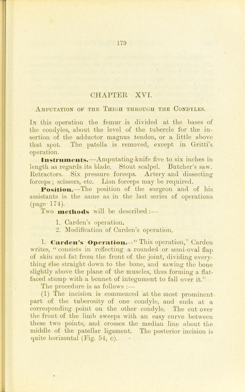 CHAPTER XVI. Amputation of the Thigh through the Condyles. In this operation the femur is divided at the bases of the condyles, about the level of the tubercle for the in- sertion of the adductor magnus tendon, or a little above that spot. Tlie patella is removed, except in Gritti’s operation. Iiistriiiiiciit^.—Amputating-knife five to six inches in length as regards its blade. Stout scalpel. Butcher’s saw. Retractors. Six pressure forceps. Artery and dissecting forceps; scissors, etc. Lion forceps may be required. Position,—The position of the surgeon and of his assistants is the same as in the last series of operations (page-174). Two iiictliods will be described :— 1. Carden’s operation. 2. Modification of Carden’s operation. 1. Carden’s Operation.—“ This operation,” Carden writes, “ consists in I’cfiecting a rounded or semi-oval flap of skin and fat from the front of the joint, dividing every- thing else straight down to the bone, and sawing the bone slightly above the plane of the muscles, thus forming a fiat- faced stump with a bonnet of integument to fall over it.” The procedure is as follows :— (1) The incision is commenced at the most prominent part of the tuberosity of one condyle, and ends at a coi’responding point on the other condyle. The cut over the front of the limb sweeps with an easy curve between these two points, and crosses the median line about the middle of the patellar ligament. The posterior incision is quite horizontal (Fig. 54, c).