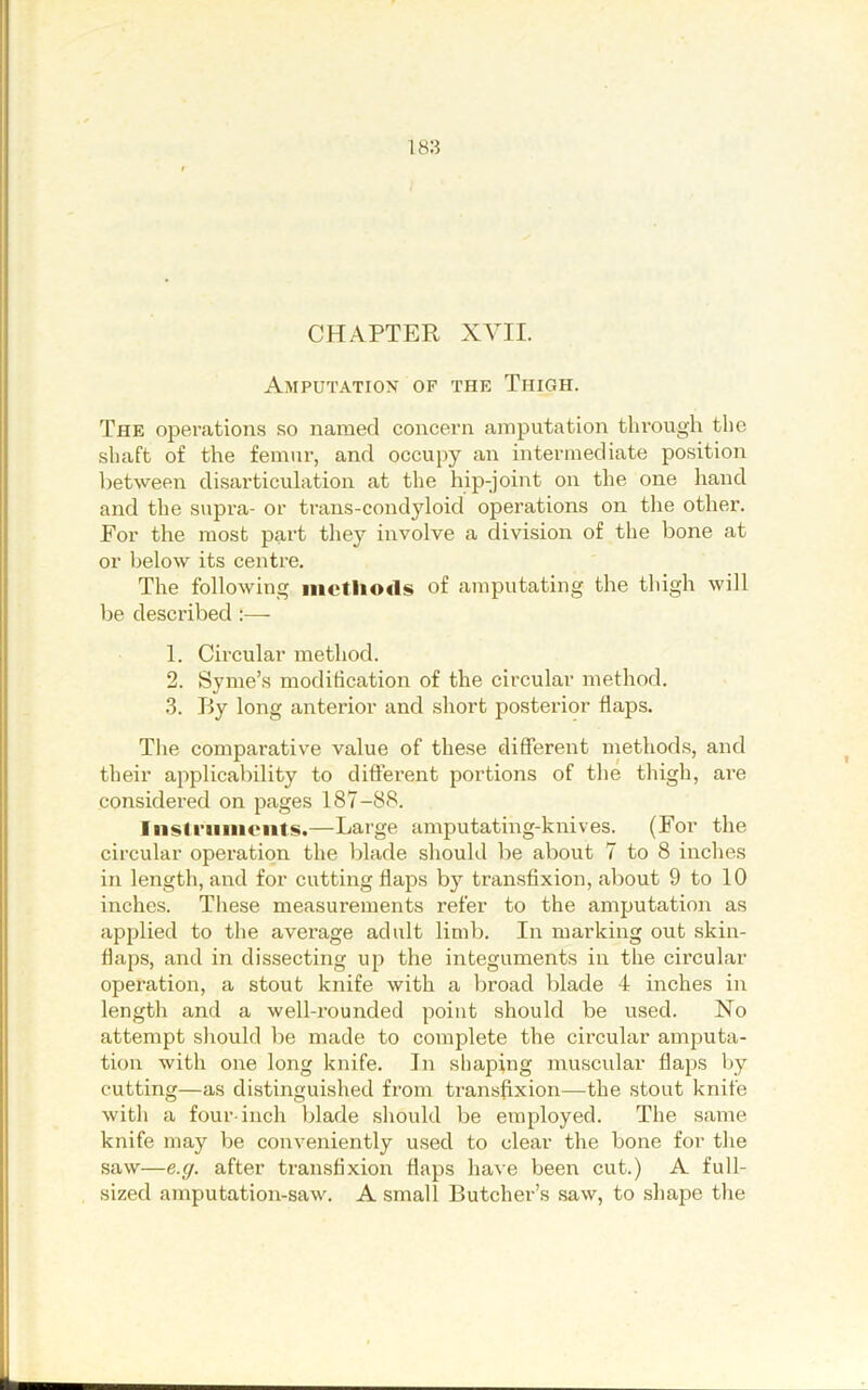 CHAPTER XYII. Amputation of the Thigh. The operations so named concern amputation through the shaft of the femur, and occupy an intermediate position between disarticulation at the hip-joint on the one hand and the supra- or trans-condyloid opei’ations on the other. For the most part tliey involve a division of the bone at or lielow its centre. The following iiictlio«1s of amputating the tliigh will be described :— 1. Circular method. 2. Syme’s modification of the circular method. 3. By long anterior and sliort posterior flaps. The comparative value of these different methods, and their applicability to diflerent portions of the thigli, are considered on pages 187-88. Iiistriiiiieiits.—Large amputating-knives. (For the circular operation the blade should be about 7 to 8 inches in length, and for cutting flaps by transfixion, about 9 to 10 inches. These measurements refer to the amputation as applied to the average adult limb. In marking out skin- flaps, and in dissecting up the integuments in the circular operation, a stout knife with a liroad blade 4 inches in length and a well-rounded point should be used. No attempt should be made to complete the circular amputa- tion with one long knife. In shaping muscular flaps by cutting—as distinguished from transfixion—the stout knife with a four-inch blade should be employed. The same knife may be conveniently used to clear the bone for the saw—e.y. after transfixion flaps have been cut.) A full- sized amputation-saw. A small Butcher’s saw, to shape the