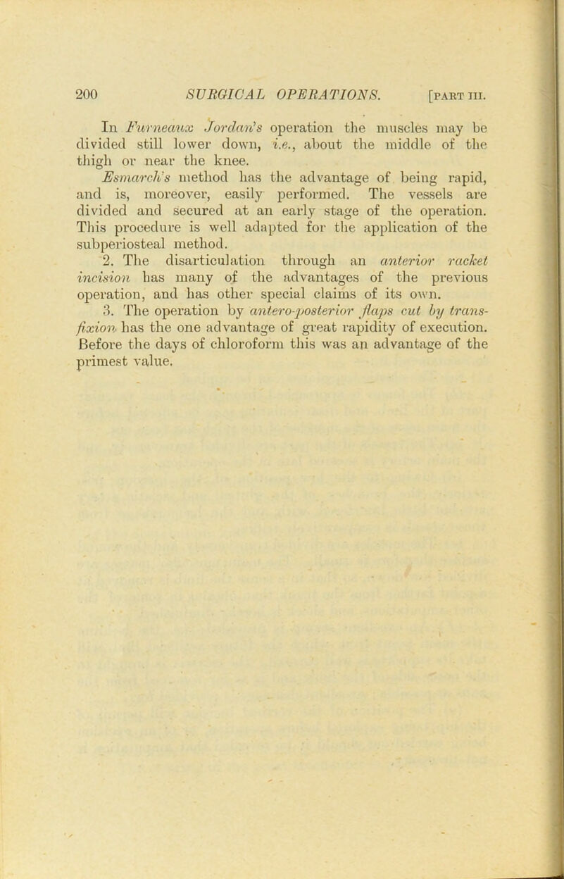 In Furneaux Jordan's operation the muscles may be divided still lower down, i.e., about the middle of the tliigh or near the knee. Esmarch’s method has the advantage of being rapid, and is, moreovei’, easily performed. The vessels are divided and secured at an early stage of the operation. This procedure is well adapted for the application of the subperiosteal method. 2. The disarticulation through an anterior racket incision has many of the advantages of the previous operation, and has other special claims of its own. 3. The operation by antero-posterior flaps cut by trans- fixion has the one advantage of great rapidity of execution. Befoi'e the days of chloroform this was an advantage of the primest value. I