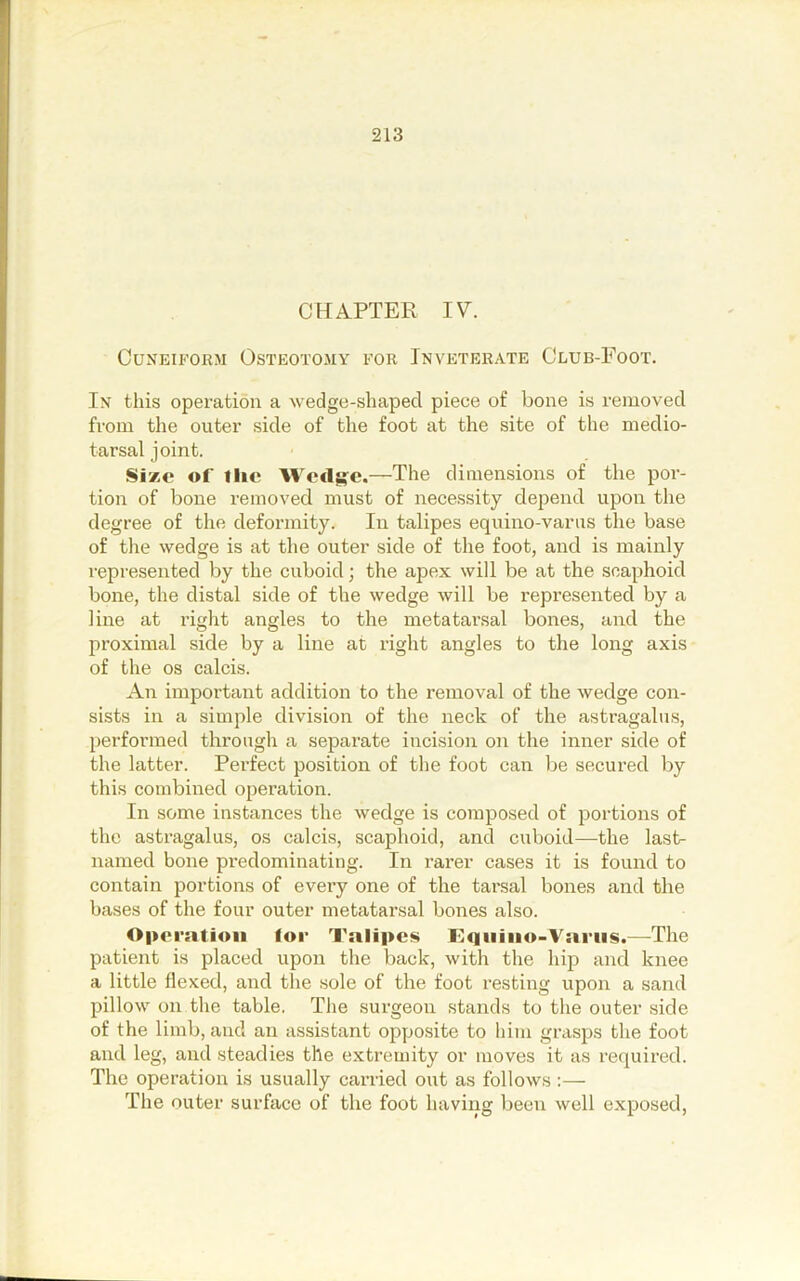 CHAPTER IV. Cuneiform Osteotomy for Inveterate Club-Foot. In this operation a wedge-shaped piece of bone is removed from the outer side of the foot at the site of the medio- tarsal joint. Si*e of tlic Wcdg-e.—The dimensions of the por- tion of bone removed must of necessity depend upon the degree of the deformity. In talipes equino-varus the base of the wedge is at the outer side of the foot, and is mainly represented by the cuboid; the apex will be at the scaphoid bone, the distal side of the wedge will be represented by a line at right angles to the metatarsal bones, and the proximal side by a line at right angles to the long axis of the os calcis. An important addition to the removal of the wedge con- sists in a simple division of the neck of the astragalus, performed through a separate incision on the inner side of the latter. Pei'fect position of the foot can be secured by this combined operation. In some instances the wedge is composed of jJortions of the astragalus, os calcis, scaphoid, and cuboid—the last- named bone predominating. In rarer cases it is found to contain portions of every one of the tarsal bones and the bases of the four outer metatarsal bones also. Operation for Talipes Tqiiino-Variis.—The patient is placed upon the back, with the hip and knee a little flexed, and the sole of the foot resting upon a sand pillow on tlie table. The surgeon stands to the outer side of the limb, and an assistant opposite to him grasps the foot and leg, and steadies the extremity or moves it as required. The operation is usually canled out as follows :— The outer surface of the foot having been well exposed.