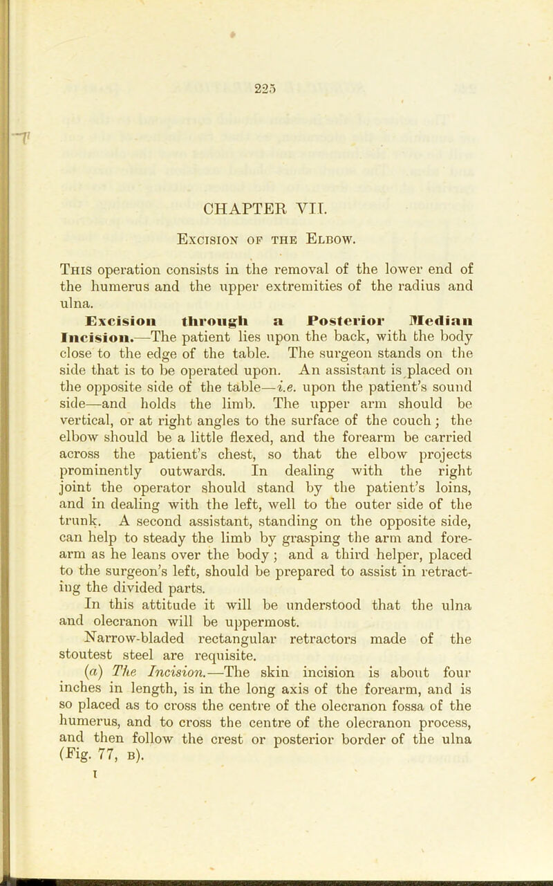 -1' CHAPTER VIL Excision of the Elbow. This operation consists in the removal of the lower end of the humerus and the upper extremities of the radius and ulna. Excision tliroiig^li a Posterior Median Incision.—The patient lies upon the back, with the body- close to the edge of the table. The surgeon stands on the side that is to be operated upon. An assistant is placed on the opposite side of the table—t.e. upon the patient’s sound side—and holds the limb. The upper arm should be vertical, or at right angles to the surface of the couch; the elbow should be a little flexed, and the forearm be carried across the patient’s chest, so that the elbow projects prominently outwards. In dealing with the right joint the operator should stand by the patient’s loins, and in dealing with the left, well to the outer side of the trunk, A second assistant, standing on the opposite side, can help to steady the limb by grasping the arm and fore- arm as he leans over the body; and a third helper, placed to the surgeon’s left, should be prepared to assist in retract- ing the divided parts. In this attitude it will be understood that the ulna and olecranon will be uppermost. NaiTow-bladed rectangular retractors made of the stoutest steel are requisite. (a) The Incision.—The skin incision is about four inches in length, is in the long axis of the forearm, and is so placed as to cross the centre of the olecranon fossa of the humerus, and to cross the centre of the olecranon process, and then follow the crest or posterior border of the ulna (f'ig. 77, B).