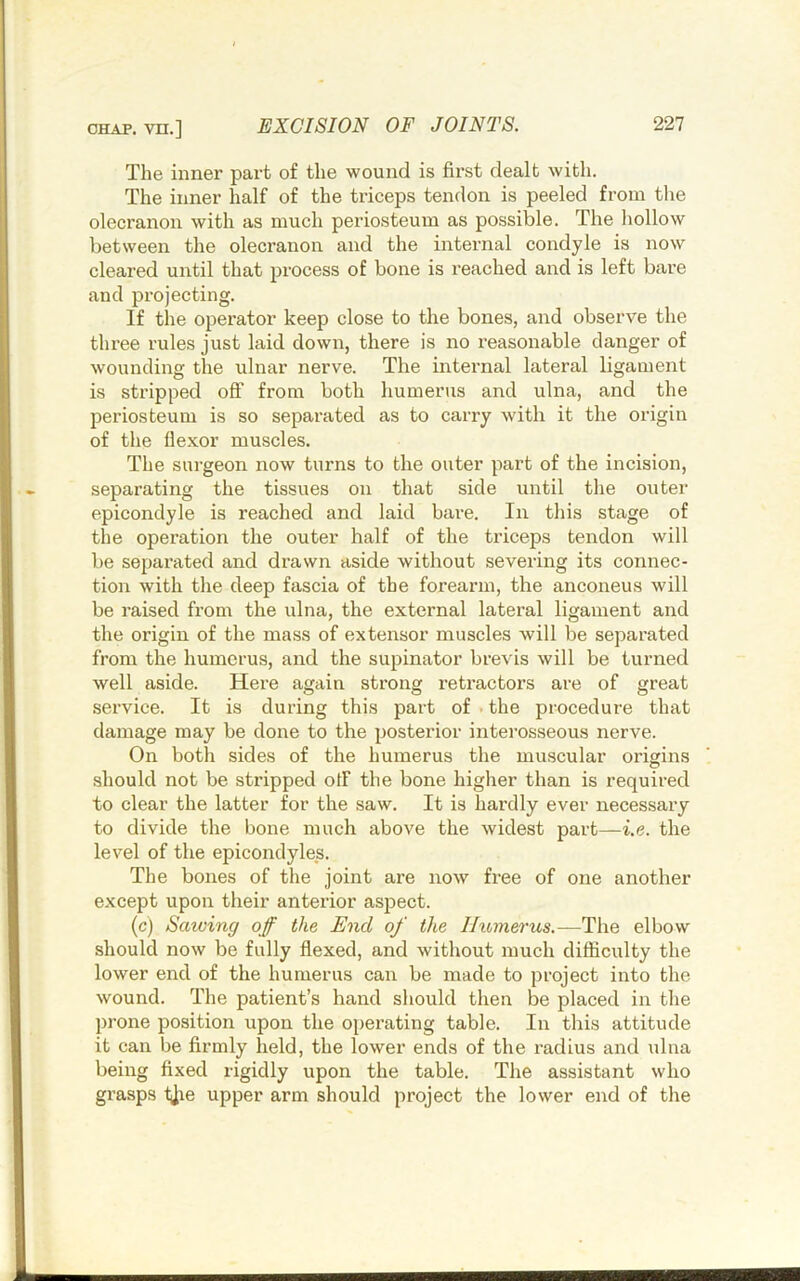 The inner part of the wound is first dealt with. The inner half of the triceps tendon is peeled from the olecranon with as much periosteum as possible. The hollow between the olecranon and the internal condyle is now cleared until that process of bone is reached and is left bare and projecting. If the operator keep close to the bones, and observe the three rules just laid down, there is no reasonable danger of wounding the ulnar nerve. The internal lateral ligament is stripped oflf from both humerus and ulna, and the periosteum is so separated as to carry with it the origin of the flexor muscles. The siu’geon now turns to the outer part of the incision, separating the tissues on that side until the outer epicondyle is reached and laid bai-e. In this stage of the operation the outer half of the triceps tendon will be separated and drawn aside without severing its connec- tion with the deep fascia of the forearm, the anconeus will be raised from the ulna, the external lateral ligament and the origin of the mass of extensor muscles will be separated from the humerus, and the supinator brevis will be turned well aside. Hei-e again strong retractors are of great service. It is during this part of ■ the procedure that damage may be done to the posterior interosseous nerve. On both sides of the humerus the muscular origins should not be stripped otf the bone higlier than is required to clear the latter for the saw. It is hardly ever necessary to divide the bone much above the widest part—i.e. the level of the epicondyles. The bones of the joint are now free of one another except upon their anterior aspect. (c) Sawing off the End of the Ihtmerus,—The elbow should now be fully flexed, and without much difficulty the lower end of the humerus can be made to project into the wound. The patient’s hand should then be placed in the prone position upon the operating table. In this attitude it can be firmly held, the lower ends of the radius and ulna being fixed rigidly upon the table. The assistant who grasps tjie upper arm should project the lower end of the