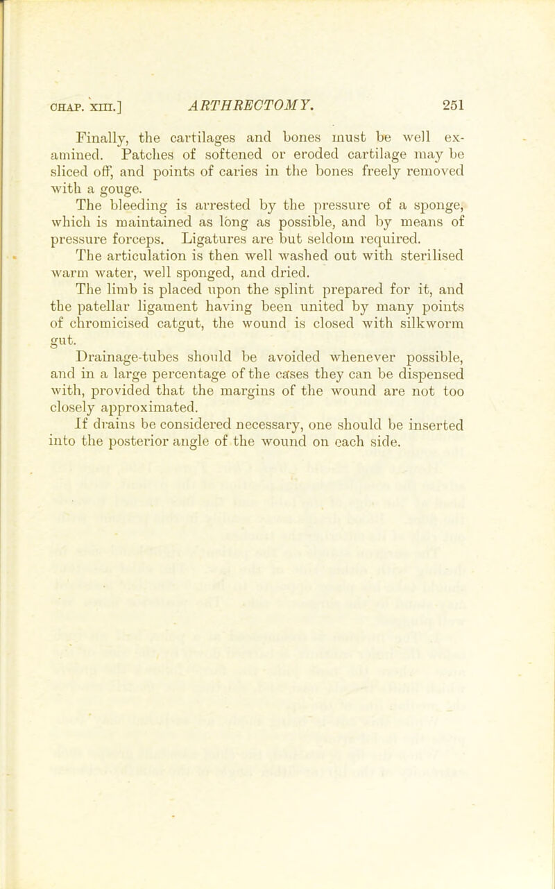 Finally, the cartilages and hones must be well ex- amined. Patches of softened or eroded cartilage may be sliced off, and points of caries in the bones freely removed with a gouge. The bleeding is arrested by the pressure of a sjionge, which is maintained as long as possible, and by means of pressure forceps. Ligatures are but seldom required. The articulation is then well washed out with sterilised warm water, well sponged, and dried. The limb is placed upon the splint prepared for it, and the patellar ligament having been united by many points of chromicised catgut, the wound is closed with silkworm gut. Drainage-tubes should be avoided whenever possible, and in a large percentage of the cases they can be dispensed with, provided that the margins of the wound are not too closely approximated. If drains be considered necessary, one should be inserted into the posterior angle of the wound on each side.