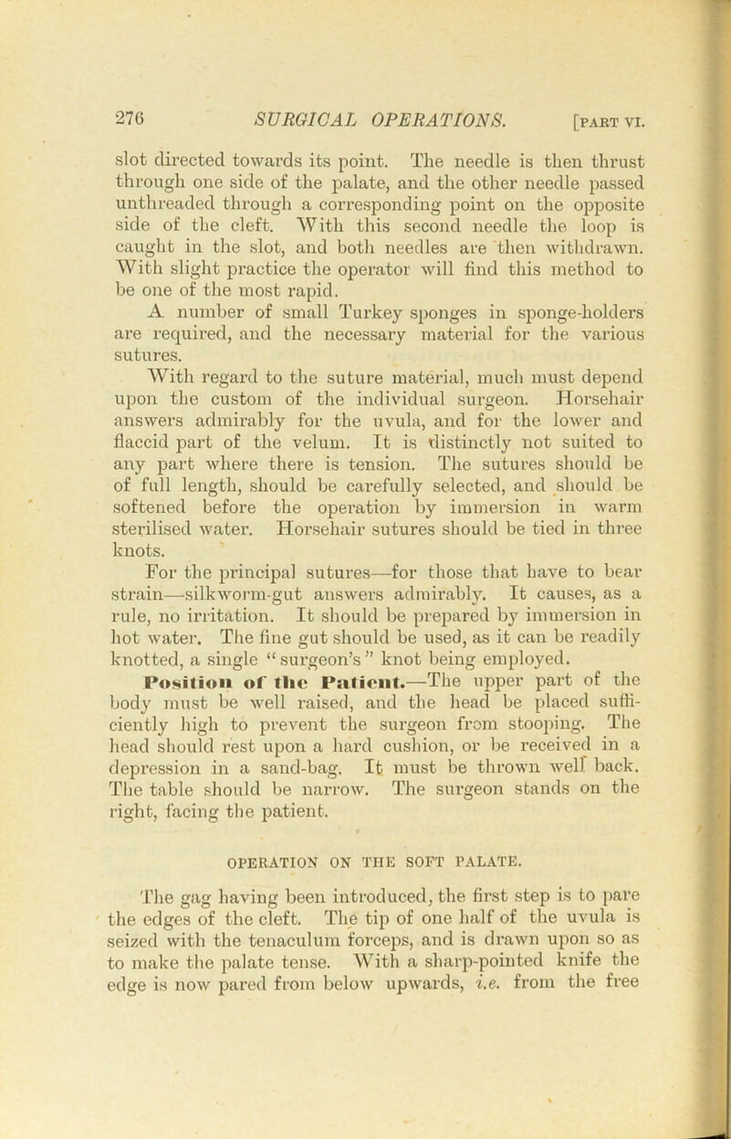 slot directed towards its point. The needle is then thrust through one side of the palate, and the other needle passed unthreaded through a corresponding point on the opposite side of the cleft. With this second needle the loop is caught in the slot, and both needles are then withdrawn. With slight practice the operator will find this method to be one of the most rapid. A number of small Turkey sponges in sponge-holders are required, and the necessary material for the various sutures. With regard to the suture material, much must depend upon the custom of the individual surgeon. Hoi’.sehair answers admirably for the uvula, and for the lower and flaccid part of the velum. It is distinctly not suited to any part where there is tension. The sutures should be of full length, should be cai’efully selected, and should be softened before the operation by immersion in warm sterilised water. Horsehair sutures should be tied in thi’ee knots. For the principal sutures—for those that have to bear strain—silkworm-gut answers admirably. It causes, as a rule, no irritation. It should be prepared by immersion in hot water. The fine gut should be used, as it can be readily knotted, a single “surgeon’s” knot being employed. Po!sitiou of the Patient.—The upper part of the body must be well raised, and the head be [)laced suffi- ciently high to prevent the surgeon from stooping. The head should rest upon a hard cushion, or be received in a depression in a sand-bag. It must be thrown well back. The table should be narrow. The surgeon stands on the right, facing the patient. r OPERATION ON THE SOFT PALATE. The gag having been introduced, the first step is to pare ' the edges of the cleft. The tip of one half of the uvula is seized with the tenaculum forceps, and is drawn upon so as to make the palate tense. With a sharp-pointed knife the edge is now pai’ed from below upwards, i.e. from the free