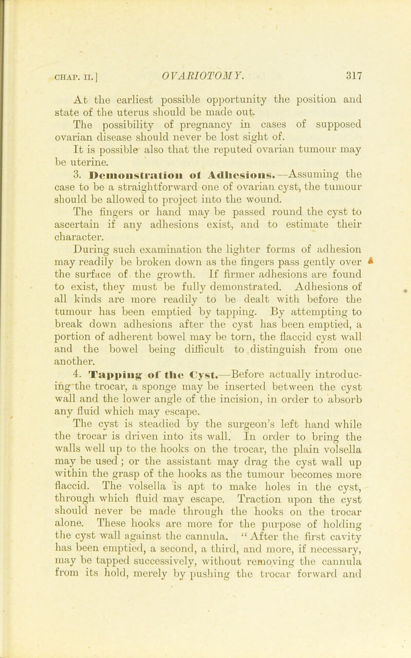 At the earliest possible opportunity the position and state of the uterus should be made out The possibility of pregnancy in cases of supposed ovarian disease should never be lost sight of. It is possible also that the reputed ovarian tumour may be uterine. 3. Dciiioiistratioii of Adliesioiis.—Assuming the case to be a straightforward one of ovarian cyst, the tumour should be allowed to project into the wound. The lingers or hand may be passed round the cyst to ascertain if any adhesions exist, and to estimate their character. During such examination the lighter forms of adhesion may readily be broken down as the Ungers pass gently over * the surface of the growth. If firmer adhesions are found to exist, they must be fully demonstrated. Adhesions of all kinds are more readily to be dealt with before the tumour has been emptied by tapping. By attempting to break down adhesions after the cyst has been emptied, a portion of adherent bowel may be torn, the flaccid cy.st wall and the bowel being difficult to distinguish from one another. 4. Tapping: of flic Cyst*—Before actually introduc- ing'the trocar, a sponge may be inserted between the cyst wall and the lower angle of the incision, in order to absorb any fluid which may escape. The cyst is steadied by the surgeon’s left hand while the trocar is driven into its wall. In order to bring the walls well up to the hooks on the trocar, the plain volsella may be used; or the assistant may drag the cyst wail up within the grasp of the hooks as the tumour becomes more flaccid. The volsella is apt to make holes in the cyst, through which fluid may escape. Traction upon the cyst should never be made through the hooks on the trocar alone. These hooks are more for the purpose of holding the cyst wall against the cannula. “ After the first cavity has been emjitied, a second, a third, and more, if necessary, may be tapped successively, without removing the cannula from its hold, merely by pushing the trocar forward and
